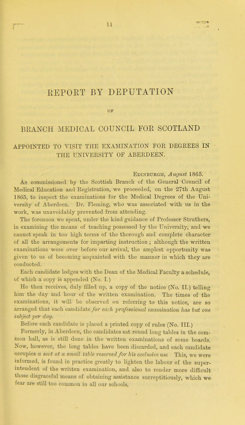 REPORT BY DEPUTATION OF BPtANCH MEDICAL COUNCIL FOE SCOTLAND APPOINTED TO VISIT THE EXAMINATION FOR DEGREES IN THE UNIVERSITY OF ABERDEEN. Edinburgh, August 1865. As commissioned by the Scottish Branch of the General Conncil of Medical Education and Registration, we proceeded, on the 27th August 1865, to insjiect the examinations for the Medical Degrees of the Uni- versity of Aberdeen. Dr. Fleming, who was associated with us in the work, was unavoidably prevented from attending. The forenoon we spent, under the kind guidance of Professor Struthers, in examining the means of teaching possessed by the University, and we cannot speak in too high terms of the thorough and complete character of all the arrangements for imparting instruction ; although the written examinations were over before our arrival, the amplest opportunity was given to us of becoming acquainted with the manner in which they are conducted. Each candidate lodges with the Dean of the Medical Faculty a schedule, of which a copy is appended (No. I.) He then receives, duly filled up, a copy of the notice (No. II.) telling him the day and hour of the written examination. The times of the examinations, it will be observed on referring to this notice, are so arranged that each candidate/o?' each -professional examination has but one Subject per day. Before each candidate is placed a printed copy of rules (No. III.) Formerly, in Aberdeen, the candidates sat round long tables in the com- mon hall, as is still done in the written examinations of some boards. Now, however, the long tables have been discarded, and each candidate occupies a seat at a small table reserved for his exclusive use This, we were informed, is found in practice greatly to lighten the labour of the super- intendent of the written examination, and also to render more difficult those disgraceful means of obtaining assistance surreptitiously, which we fear are still too common in all our schools.