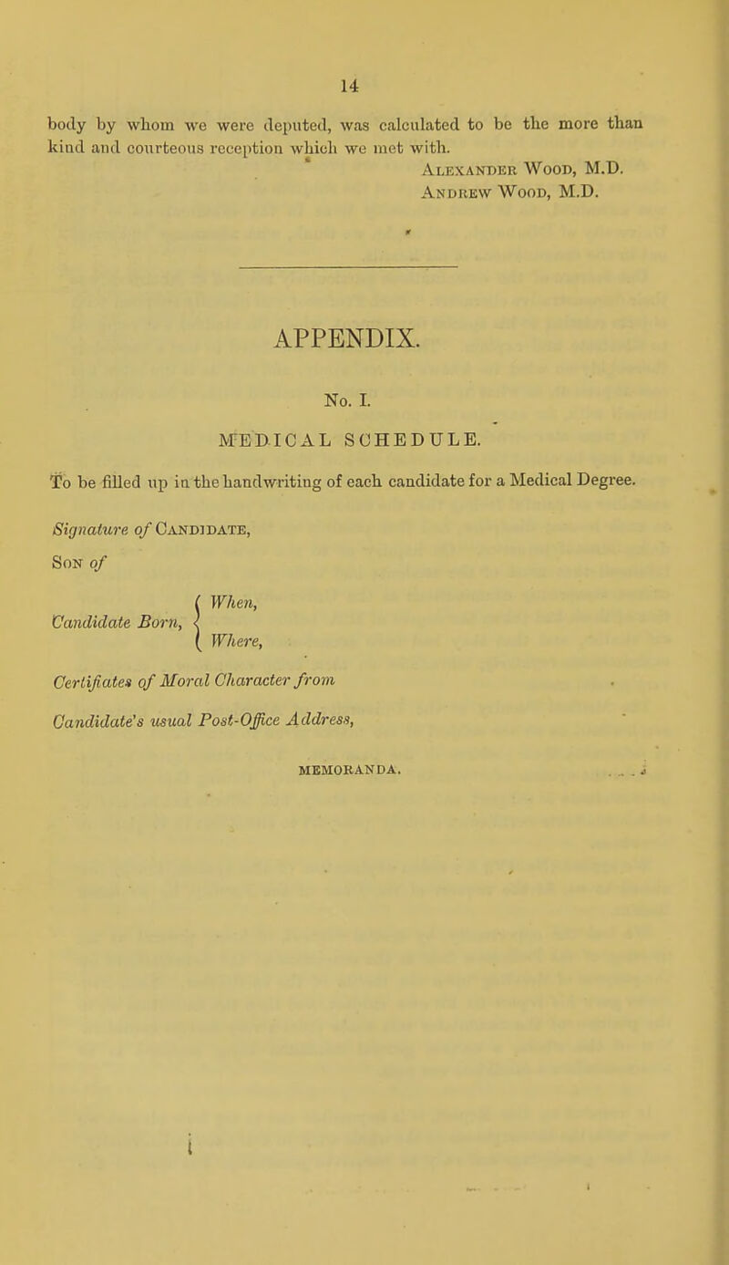 body by wboin we were deputed, was calculated to be the more than kiad and courteous reception which we met with. Alexander Wood, M.D. Andrew Wood, M.D. APPENDIX. No. I. MEDICAL SCHEDULE. To be fiUed up in the handwriting of each candidate for a Medical Degree. Signature of Candidate, Son of C When, Candidate Born, < ( Where, Certifiatea of Moral Character from Candidate's usual Post-Office Address, memoranda. . . i