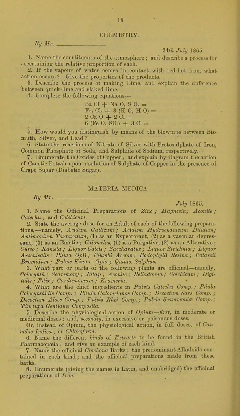 CHEMISTRY. By Mr. 24</t July 18G5. 1. Name tlie constituents of tlie atmosphere ; and describe a process for ascertaining the relative proportion of each. 2. If the vapour of water comes in contact with red-hot iron, what action occurs ? Give the i^roperties of the products. 3. Describe the process of making Lime, and explain the dififeren.ce tetween quick-lime and slaked lime. 4. Complete the following equations— Ba CI -f Na 0, S 0, = Fe^ CI3 + 3 (K 0, H 0) = 2 Ca 0 -f 2 CI = 6 (Fe 0, SO3) + 3 CI = 5. How would you distinguish by means of the blowpipe between Bis- muth, Silver, and Lead? 6. State the reactions of Nitrate of Silver with Protosulphate of Iron, Common Phosphate of Soda, and Sidphide of Sodium, respectively. 7. Enumerate the Oxides of Copper ; and explain by diagi-am the action of Caustic Potash upon a solution of Sulphate of Copper in the presence of Grape Sugar (Diabetic Sugar). MATERIA MEDICA. By Mr. July 1865. 1. Name the Officinal Prejjarations of Zinc; Magnesia; Aconite; Catechu; and Colchicum. 2. State the average dose for an Adult of each of the following prepara- tions,—namely, Acidum Gallicum; Acidum Hydrocyanicum JJilutum; Antimonium Tartaratuni, (1) as an Expectorant, (2) as a vascular depres- sant, (3) as an Emetic; Calomelas, (I) as a Purgative, (2) as an Alterative ; Cusso ; Kamela ; Liquor Galcis ; Saccharatxis ; Liquor Strichnice ; Liquor Arsenicalis; Pilula Opii; Plumhi Acetas; Podophylli Resina; Potassii Bromidum ; Pulvis Kino c. Opto ; Quinice Sulj>hus. 3. What i)art or parts of the following plants are officinal—namely, Colocynth; Scammony; Jalap; Aconite; Belladonna; Colchicum; Digi- talis; Filix ; Cardamomum ; Krameria. 4. What are the chief ingredients in Pulvis CatecJiu Comp.; Pihda Colocynthidxs Comp. ; Pilula Calomelanos Oomp.; Decoctum Sars Comp. ; Decoctum Aloes Comp.; Pulvis Ehei Comp.; Pulvis Scammonice Comp.; Tinctufa Genlianae Composita. 5. Describe the physiological action of Opium—Jirst, in moderate or medicinal doses; and, secondly, in excessive or poisonous doses. Or, instead of Ojnum, the physiological action, in fidl doses, of Ca?i- nabis Indica ; or Chloroform. 6. Name the different kinds of Extract's to be found in the British Pharmacopoeia ; and give an example of each kind. 7. Name the officinal Cinchona Barks ; the predominant Alkaloids con- tained in each kind; and the officinal preparations made from these barks. 8. Enumerate (giving the names in Latin, and unabridged) the officinal preparations of Iron.