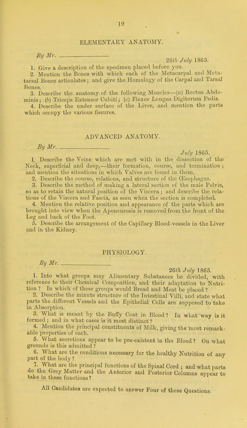 ELEMENTARY ANATOMY. By Mr. 26<7( July 1865. 1. Give a descrijDtion of the specimen placed before you. 2. Mention tlie Bones with which each of the Metacarpal and Meta- tarsal Bones articulates; and give the Homology of the Carpal and Tarsal Bones. 3. Describe the anatomy of the following Muscles—(n) Rectus Abdo- minis ; (6) Triceps Extensor Culnti; (c) Flexor Lougus Digitorum Pedis. 4. Describe the under surface of the Liver, and mention the parts which occupy the various fissures. ADVANCED ANATOMY. By Mr. July 1865. 1. Describe the Veins which are met with in the dissection of the Neck, superficial and deep,—their foi'mation, course, and termination and mention the situations in which Valves are found in them. 2. Describe the course, relations, and structure of the Qisoiihagus. 3. Describe the method of making a lateral section of the male Pelvis, so as to retain the natural position of the Viscera ; and describe the rela- tions of the Viscera and Fascia, as seen when the section is completed. 4. Mention the relative position and appearance of the parts which are brought into view when the Aponeurosis is removed from the front of the Leg and back of the Foot. 5. Describe the arrangement of the Capillary Blood-vessels in the Liver, and in the Kidney. PHYSIOLOGY. By Mr. 2Qth July 1865. 1. Into what groups may Alimentary Substances be divided, with reference to their Chemical Composition, and their adaptation to Nutri- tion ? In which of these groups would Bread and Meat be placed ? 2. Describe the minute structure of the Intestinal Villi, and state what parts the dififerent Vessels and the Epithelial CeUs are supposed to take in Absorption. 3. What is meant by the Buflfy Coat in Blood ? In what way is it formed ; and in what cases is it most distinct ? 4. Mention the principal constituents of Milk, giving the taost remark- able properties of each. 5. What secretions appear to be pre-existent in the Blood ? On what grounds is this admitted ? G. What are the conditions necessary for the healthy Nutrition of any part of the body ? 7. What are the princijial functions of the Spinal Cord ; and what parts do the Grey Matter and the Anterior and Posterior Columns appear to take m these functions ? Candidates are expected to answer Four of these Questions.