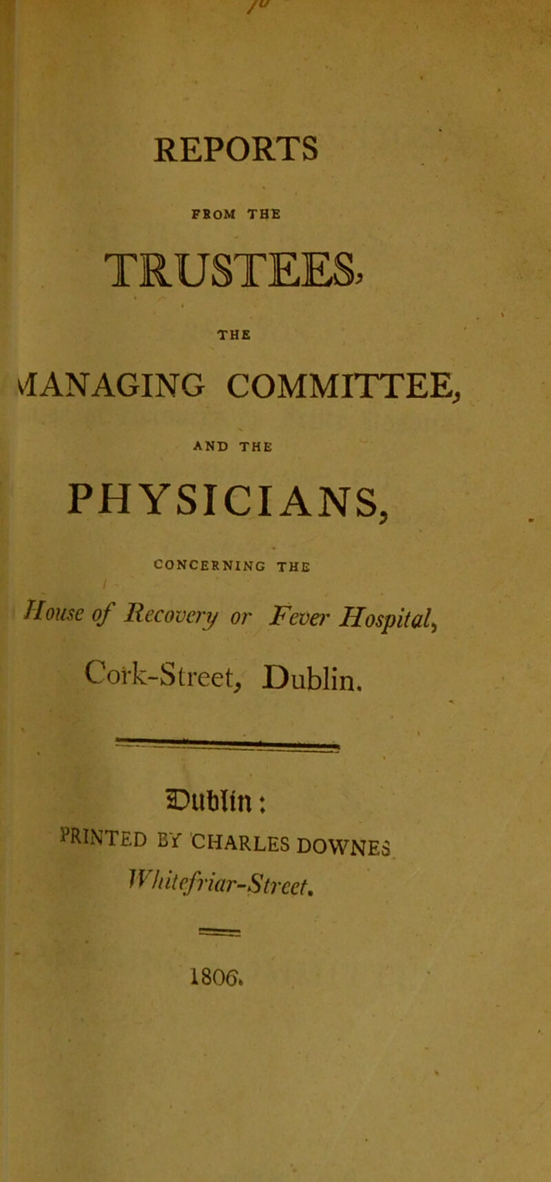 REPORTS FROM THE TRUSTEES, vl AN AGING COMMITTEE, AND THE PHYSICIANS, CONCERNING THE House of Recovery or Fever Hospital, Cork-Street, Dublin. Dublin: PRINTED BY CHARLES DOWNES Whitefriar-Strcet.