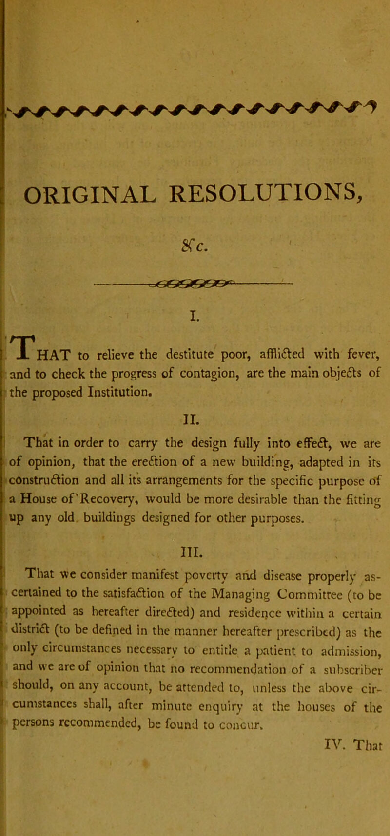 8c. ■^C66666>c I. nr X HAT to relieve the destitute poor, afflicted with fever, and to check the progress of contagion, are the main objeCfs of the proposed Institution. II. That in order to carry the design fully into effeCf, we are of opinion, that the erection of a new building, adapted in its constru&ion and all its arrangements for the specific purpose of a House of'Recovery, would be more desirable than the fitting up any old, buildings designed for other purposes. III. That we consider manifest poverty and disease properly as- certained to the satisfaction of the Managing Committee (to be appointed as hereafter directed) and residence within a certain district (to be defined in the manner hereafter prescribed) as the only circumstances necessary to entitle a patient to admission, and we are of opinion that no recommendation of a subscriber should, on any account, be attended to, unless the above cir- cumstances shall, after minute enquiry at the houses of the persons recommended, be found to concur.