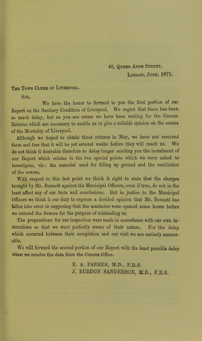 49, Queen Anne Street, London, June, 1871. The Town Clerk of Liverpool. Sir, We have the honor to forward to you the first portion of our Report on the Sanitary Condition of Liverpool. We regret that there has been so much delay, but as you are aware we have been waiting for the Census Returns which are necessary to enable us to give a reliable opinion on the causes of the Mortality of Liverpool. Although we hoped to obtain these returns in May, we have not received them and fear that it will be yet several weeks before they will reach us. We do not think it desirable therefore to delay longer sending you the instalment of our Report which relates to the two special points which we were asked to investigate, viz : the material used for filling up ground and the ventilation of the sewers. With respect to this last point we think it right to state that the charges brought by Mr. Bennett against the Municipal Officers, even if true, do not in the least affect any of our facts and conclusions. But in justice to the Municipal Officers we think it our duty to express a decided opinion that Mr. Bennett has fallen into error in supposing that the manholes were opened some hours before we entered the Sewers for the purpose of misleading us. The preparations for our inspection were made in accordance with our owrn in- structions so that we were perfectly aware of their nature. For the delay which occurred between their completion and our visit we are entirely answer- able. We will forward the second portion of our Report with the least possible delay when we receive the data from the Census Office. E. A. PARKES, M.D., F.R.S. J. BURDON SANDERSON, M.D., F.R.S.