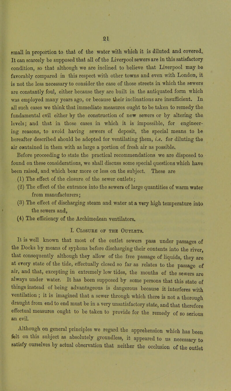 small in proportion to that of the water with which it is diluted and covered. It can scarcely be supposed that all of the Liverpool sewers are in this satisfactory condition, so that although we are inclined to believe that Liverpool may be favorably compared in this respect with other towns and even with London, it is not the less necessary to consider the case of those streets in which the sewers are constantly foul, either because they are built in the antiquated form which was employed many years ago, or because their inclinations are insufficient. In all such cases we think that immediate measures ought to be taken to remedy the fundamental evil either by the construction of new sewers or by altering the levels; and that in those cases in which it is impossible, for engineer- ing reasons, to avoid having sewers of deposit, the special means to be hereafter described should be adopted for ventilating them, i.e. for diluting the air contained in them with as large a portion of fresh air as possible. Before proceeding to state the practical recommendations we are disposed to found on these considerations, we shall discuss some special questions which have been raised, and which bear more or less on the subject. These are (1) The effect of the closure of the sewer outlets; (2) The effect of the entrance into the sewers of large quantities of warm water from manufacturers; (3) The effect of discharging steam and water at a very high temperature into the sewers and, (4) The efficiency of the Archimedean ventilators. I. Closure of the Outlets. It is well known that most of the outlet sewers pass under passages of the Docks by means of syphons before discharging their contents into the river, that consequently although they allow of the free passage of liquids, they are at every state of the tide, effectually closed so far as relates to the passage of air, and that, excepting in extremely low tides, the mouths of the sewers are always under water. It has been supposed by some persons that this state of things instead of being advantageous is dangerous because it interferes with ventilation ; it is imagined that a sewer through which there is not a thorough draught from end to end must be in a very unsatisfactory state, and that therefore effectual measures ought to be taken to provide for the remedy of so serious an evil. Although on general principles we regard the apprehension which has been felt on this subject as absolutely groundless, it appeared to us necessary to satisfy ourselves by actual observation that neither the occlusion of the outlet