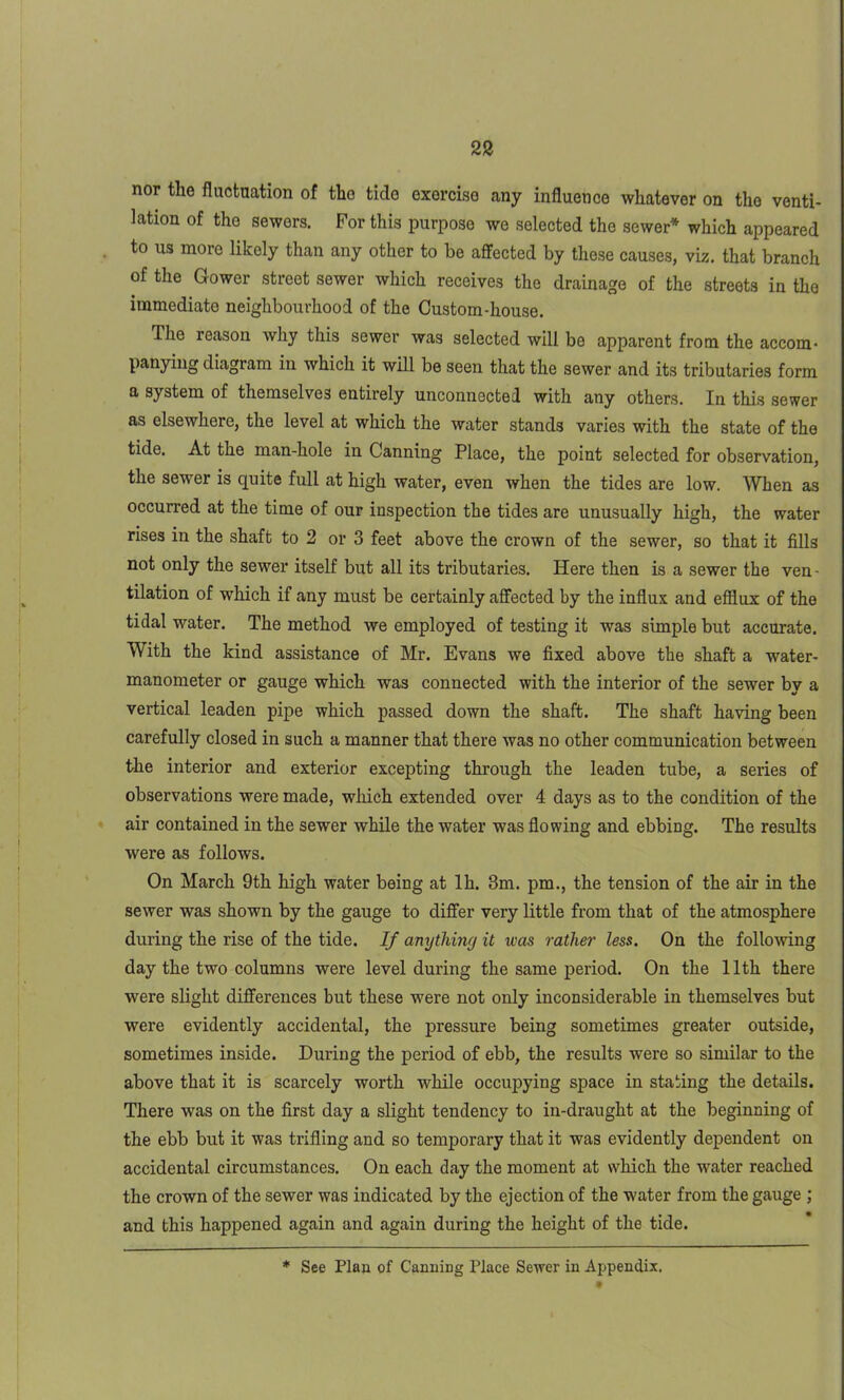 nor the fluctuation of the tide exercise any influence whatever on the venti- lation of the sewers. For this purpose we selected the sewer* which appeared to us more likely than any other to be affected by these causes, viz. that branch of the Gower street sewer which receives the drainage of the streets in the immediate neighbourhood of the Custom-house. The reason why this sewer was selected will be apparent from the accom- panying diagram in which it will be seen that the sewer and its tributaries form a system of themselves entirely unconnected with any others. In this sewer as elsewhere, the level at which the water stands varies with the state of the tide. At the man-hole in Canning Place, the point selected for observation, the sewer is quite full at high water, even when the tides are low. When as occurred at the time of our inspection the tides are unusually high, the water rises in the shaft to 2 or 3 feet above the crown of the sewer, so that it fills not only the sewer itself but all its tributaries. Here then is a sewer the ven - tilation of which if any must be certainly affected by the influx and efflux of the tidal water. The method we employed of testing it was simple but accurate. With the kind assistance of Mr. Evans we fixed above the shaft a water- manometer or gauge which was connected with the interior of the sewer by a vertical leaden pipe which passed down the shaft. The shaft having been carefully closed in such a manner that there was no other communication between the interior and exterior excepting through the leaden tube, a series of observations were made, which extended over 4 days as to the condition of the air contained in the sewer while the water was flowing and ebbing. The results were as follows. On March 9th high water being at lh. 3m. pm., the tension of the air in the sewer was shown by the gauge to differ very little from that of the atmosphere during the rise of the tide. If anything it was rather less. On the following day the two columns were level during the same period. On the 11th there were slight differences but these were not only inconsiderable in themselves but were evidently accidental, the pressure being sometimes greater outside, sometimes inside. During the period of ebb, the results were so similar to the above that it is scarcely worth while occupying space in stating the details. There was on the first day a slight tendency to in-draught at the beginning of the ebb but it was trifling and so temporary that it was evidently dependent on accidental circumstances. On each day the moment at which the -water reached the crown of the sewer was indicated by the ejection of the water from the gauge ; and this happened again and again during the height of the tide. See Plan of Canning Place Sewer in Appendix.