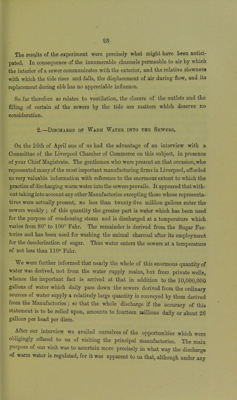 The results of the experiment were precisely what might have been antici- pated. In consequence of the innumerable channels permeable to air by which the interior of a sewer communicates with the exterior, and the relative slowness with which the tide rises and falls, the displacement of air during flow, and its replacement during ebb has no appreciable influence. So far therefore as relates to ventilation, the closure of the outlets and the filling of certain of the sewers by the tide are matters which deserve no consideration. 2.—Discharge op Warm Water into the Sewers, On the 26th of April one of us had the advantage of an interview with a Committee of the Liverpool Chamber of Commerce on this subject, in presence of your Chief Magistrate. The gentlemen who were present on that occasion,who represented many of the most important manufacturing firms in Liverpool, afforded us very valuable information with reference to the enormous extent to which the practice of discharging warm water into the sewers prevails. It appeared that with- out taking into account any other Manufactories excepting those whose representa- tives were actually present, no less than twenty-five million gallons enter the sewers weekly ; of this quantity the greater part is water which has been used for the purpose of condensing steam and is discharged at a temperature which varies from 80° to 100° Fahr. The remainder is derived from the Sugar Fac- tories and has been used for washing the animal charcoal after its employment for the decolorization of sugar. Thus water enters the sewers at a temperature of not less than 110° Fahr. We were further informed that nearly the whole of this enormous quantity of water was derived, not from the water supply mains, but from private wells, whence the important fact is arrived at that in addition to the 10,000,000 gallons of water which daily pass down the sewers derived from the ordinary sources of water supply a relatively large quantity is conveyed by them derived from the Manufactories j so that the whole discharge if the accuracy of this statement is to be relied upon, amounts to fourteen millions daily or about 26 gallons per head per diem. After our interview we availed ourselves of the opportunities which were obligingly offered to us of visiting the principal manufactories. The main purpose of our visit was to ascertain more precisely in what way the discharge of warm water is regulated, for it was apparent to us that, although under any