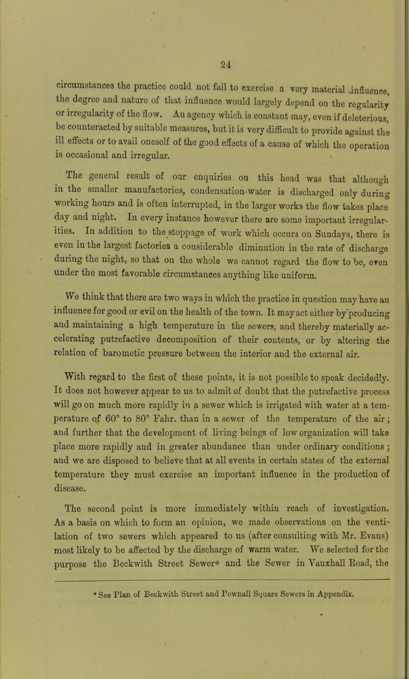 circumstances the practice could not fail to exercise a very material influence, the degree and nature of that influence would largely depend on the regularity or irregularity of the flow. An agency which is constant may, even if deleterious, be counteracted by suitable measures, but it is very difficult to provide against the ill effects or to avail oneself of the good effects of a cause of which the operation is occasional and irregular. The general result of our enquiries on this head was that although in the smaller manufactories, condensation-water is discharged only during working hours and is often interrupted, in the larger works the flow takes place day and night. In every instance however there are some important irregular- ities. In addition to the stoppage of work which occurs on Sundays, there is even in the largest factories a considerable diminution in the rate of discharge during the night, so that on the whole we cannot regard the flow to be, even under the most favorable circumstances anything like uniform. We think that there are two ways in which the practice in question may have an influence for good or evil on the health of the town. It may act either by producing and maintaining a high temperature in the sewers, and thereby materially ac- celerating putrefactive decomposition of their contents, or by altering the relation of barometic pressure between the interior and the external air. With regard to the first of these points, it is not possible to speak decidedly. It does not however appear to us to admit of doubt that the putrefactive process will go on much more rapidly in a sewer which is irrigated with water at a tem- perature of 60° to 80° Fahr. than in a sewer of the temperature of the air; and further that the development of living beings of low organization will take place more rapidly and in greater abundance than under ordinary conditions ; and we are disposed to believe that at all events in certain states of the external temperature they must exercise an important influence in the production of disease. The second point is more immediately within reach of investigation. As a basis on which to form an opinion, we made observations on the venti- lation of two sewers which appeared to us (after consulting with Mr. Evans) most likely to be affected by the discharge of warm water. We selected for the purpose the Beckwith Street Sewer* and the Sewer in Vauxhall Road, the * See Plan of Beckwitli Street and Pownall Square Sewers in Appendix.