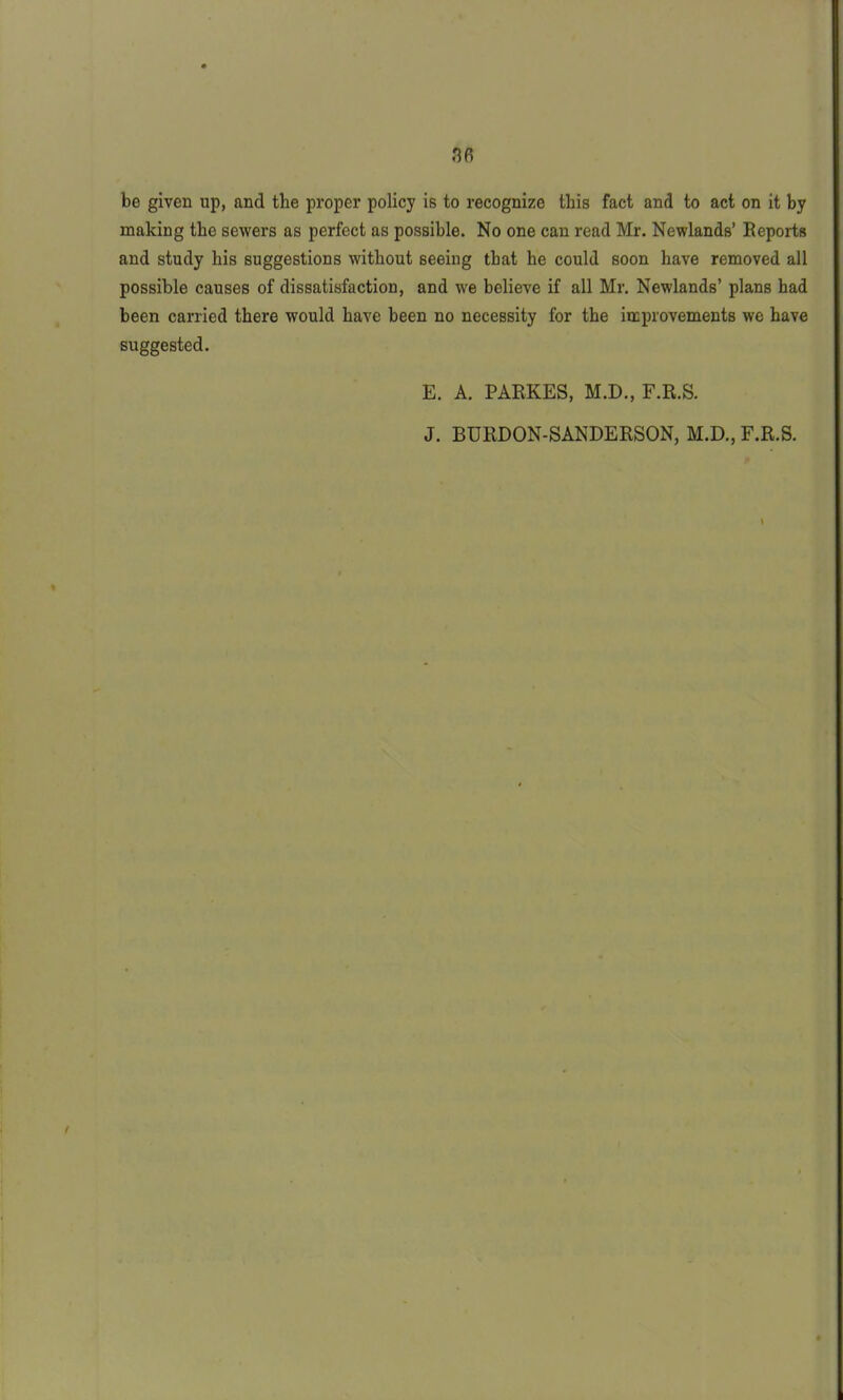 be given up, and the proper policy is to recognize this fact and to act on it by making the sewers as perfect as possible. No one can read Mr. Newlands’ Reports and study his suggestions without seeing that he could soon have removed all possible causes of dissatisfaction, and we believe if all Mr. Newlands’ plans had been carried there would have been no necessity for the improvements we have suggested. E. A. PARKES, M.D., F.R.S. J. BURDON-SANDERSON, M.D., F.R.S. /