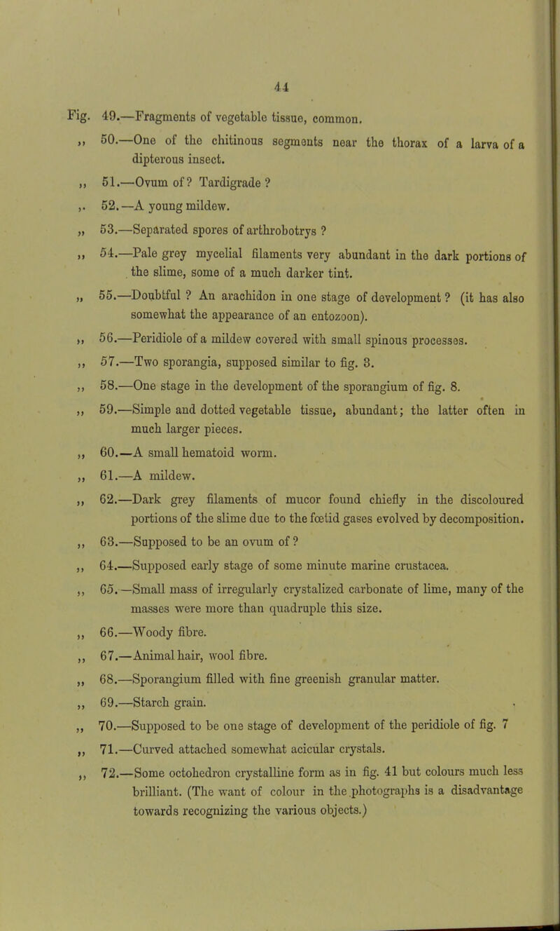 Fig. 49.—Fragments of vegetable tissue, common. ,, 50.—One of the chitinous segments near the thorax of a larva of a dipterous insect. ,, 51.—Ovum of? Tardigrade? ,. 52. —A young mildew. „ 53.—Separated spores of arthrobotrys ? ,, 54.—Pale grey mycelial filaments very abundant in the dark portions of the slime, some of a much darker tint. „ 55.—Doubtful ? An arachidon in one stage of development ? (it has also somewhat the appearance of an entozoon). ,, 56.—Peridiole of a mildew covered with small spinous processes. ,, 57.—Two sporangia, supposed similar to fig. 3. ,, 58.—One stage in the development of the sporangium of fig. 8. ,, 59.—Simple and dotted vegetable tissue, abundant; the latter often in much larger pieces. ,, 60.—A small hematoid worm. ,, 61.—A mildew. ,, 62.—Dark grey filaments of mucor found chiefly in the discoloured portions of the slime due to the foetid gases evolved by decomposition. ,, 63.—Supposed to be an ovum of? ,, 64.—Supposed early stage of some minute marine Crustacea. ,, 65. —Small mass of irregularly crystalized carbonate of lime, many of the masses were more than quadruple this size. ,, 66.—Woody fibre. ,, 67.—Animal hair, wool fibre. ,, 68.—Sporangium filled with fine greenish granular matter. ,, 69.—Starch grain. ,, 70.—Supposed to be one stage of development of the peridiole of fig. 7 ,, 71.—Curved attached somewhat acicular crystals. ,, 72.—Some octohedron crystalline form as in fig. 41 but colours much less brilliant. (The want of colour in the .photographs is a disadvantage towards recognizing the various objects.)