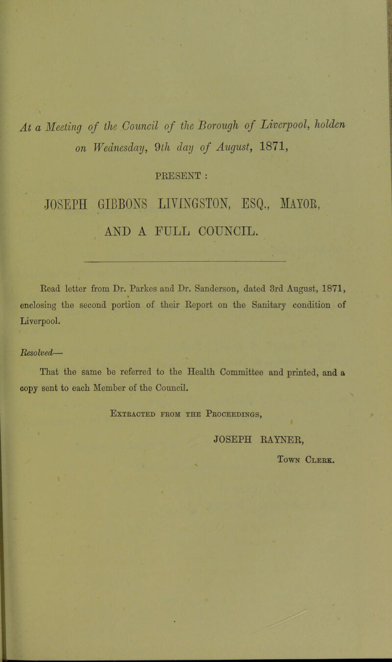 At a Meeting of the Council of the Borough of Liverpool, holden on Wednesday, 9th day of August, 1871, PRESENT : JOSEPH GIBBONS LIVINGSTON, ESQ., MAYOB, AND A FULL COUNCIL. Read letter from Dr. Parkes and Dr. Sanderson, dated 3rd August, 1871, enclosing the second portion of their Report on the Sanitary condition of Liverpool. Resolved— That the same be referred to the Health Committee and printed, and a copy sent to each Member of the Council. Extracted from the Proceedings, JOSEPH RAYNER, Town Clerk.