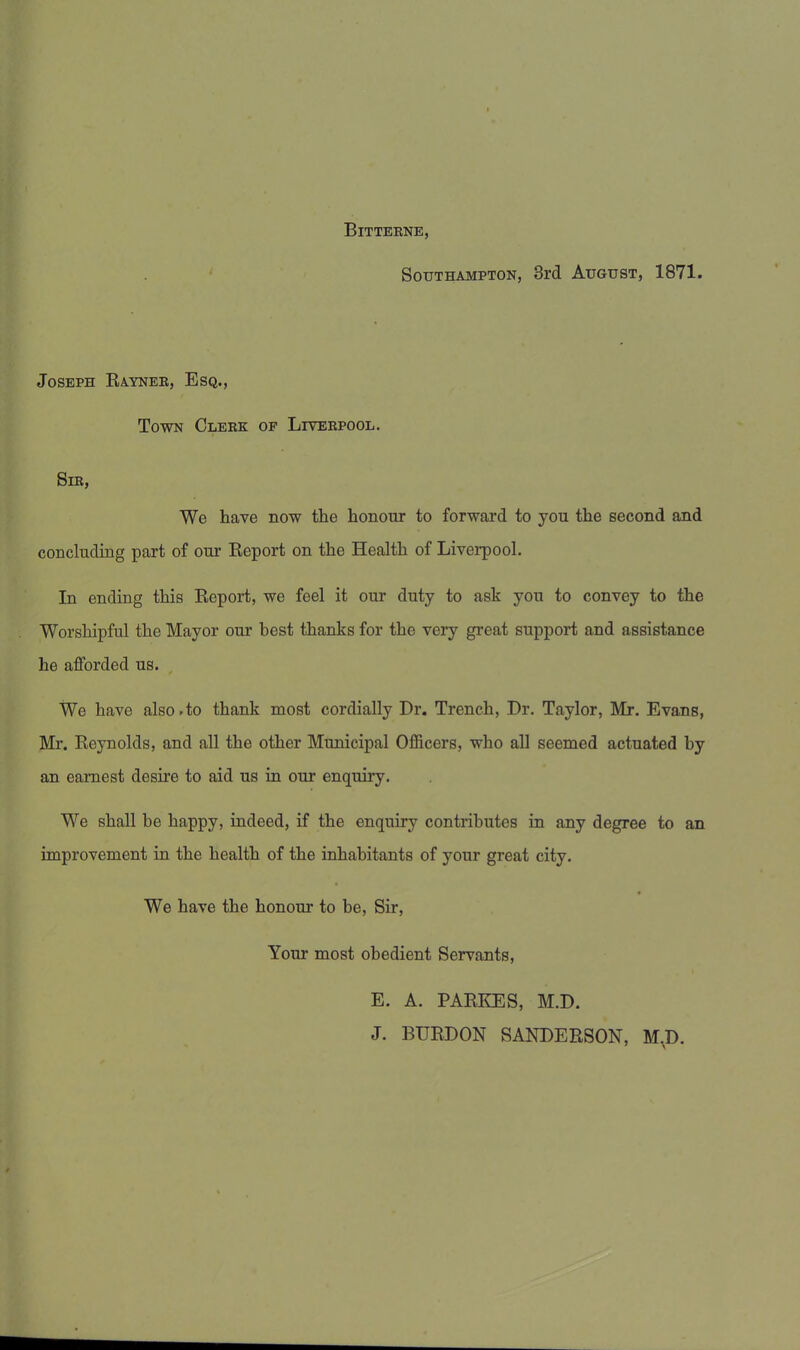 Bitteene, Southampton, 3rd August, 1871. Joseph Raynek, Esq., Town Clekk oe Livebpool. Sie, We have now the honour to forward to you the second and concluding part of our Report on the Health of Liverpool. In ending this Report, we feel it our duty to ask you to convey to the Worshipful the Mayor our best thanks for the very great support and assistance he afforded us. We have also.to thank most cordially Dr. Trench, Dr. Taylor, Mr. Evans, Mr. Reynolds, and all the other Municipal Officers, who all seemed actuated by an earnest desire to aid us in our enquiry. We shall be happy, indeed, if the enquiry contributes in any degree to an improvement in the health of the inhabitants of your great city. We have the honour to be, Sir, Your most obedient Servants, E. A. PARKES, M.D. J. BURDON SANDERSON, M.D.