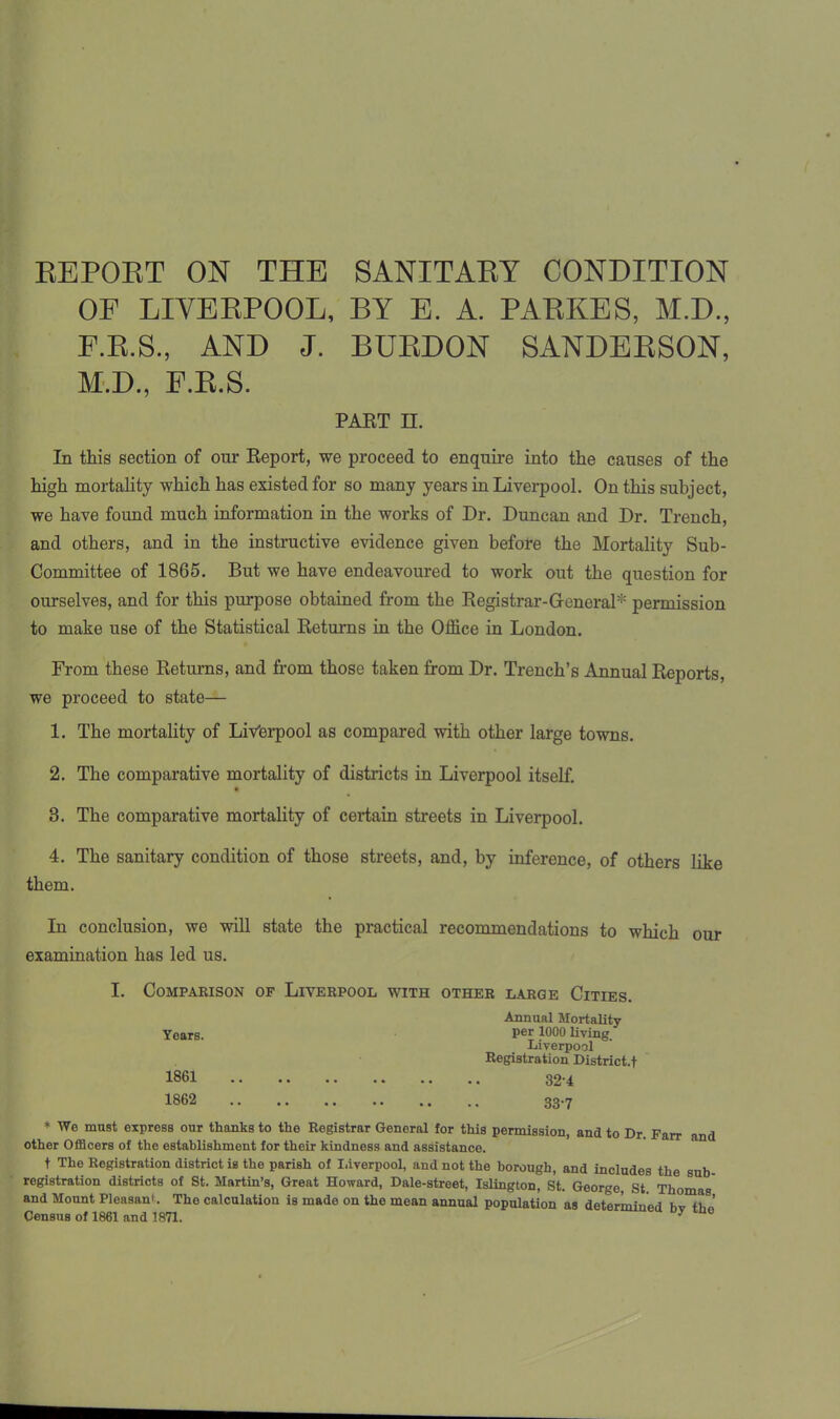 REPORT ON THE SANITARY CONDITION OF LIVERPOOL, BY E. A. PARKES, M.D., E.R.S., AND J. BURDON SANDERSON, M.D., F.R.S. PART H. In this section of our Report, we proceed to enquire into the causes of the high mortality which has existed for so many years in Liverpool. On this subject, we have found much information in the works of Dr. Duncan and Dr. Trench, and others, and in the instructive evidence given before the Mortality Sub- Committee of 1865. But we have endeavoured to work out the question for ourselves, and for this purpose obtained from the Registrar-General* permission to make use of the Statistical Returns in the Office in London. From these Returns, and from those taken from Dr. Trench’s Annual Reports, we proceed to state— 1. The mortality of Liverpool as compared with other large towns. 2. The comparative mortality of districts in Liverpool itself. 3. The comparative mortality of certain streets in Liverpool. 4. The sanitary condition of those streets, and, by inference, of others like them. In conclusion, we will state the practical recommendations to which our examination has led us. I. Comparison of Liverpool with other large Cities. Annual Mortality Years. Per 1000 living. Liverpool Registration District.! 1861 32-4 1862 33.7 * We must express our thanks to the Registrar General for this permission, and to Dr Farr and other Officers of the establishment for their kindness and assistance. t The Registration district is the parish of Liverpool, and not the borough, and includes the sub registration districts of St. Martin’s, Great Howard, Dale-street, Islington, St. George, St. Thomas' and Mount Pleasant. The calculation is made on the mean annual population as determined hv oJ Census of 1861 and 1871. y