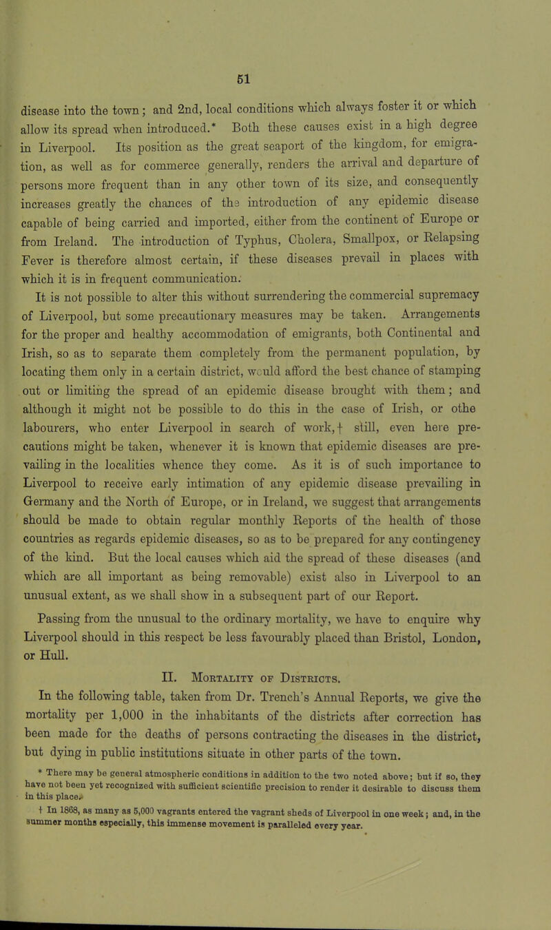 disease into the town; and 2nd, local conditions which always fostei it 01 which allow its spread when introduced.* Both these causes exist in a high degree in Liverpool. Its position as the great seaport of the kingdom, for emigra- tion, as well as for commerce generally, renders the arrival and depaiture of persons more frequent than in any other town of its size, and consequently increases greatly the chances of the introduction of any epidemic disease capable of being carried and imported, either from the continent of Europe or from Ireland. The introduction of Typhus, Cholera, Smallpox, or Relapsing Fever is therefore almost certain, if these diseases prevail in places with which it is in frequent communication. It is not possible to alter this without surrendering the commercial supremacy of Liverpool, but some precautionary measures may be taken. Arrangements for the proper and healthy accommodation of emigrants, both Continental and Irish, so as to separate them completely from the permanent population, by locating them only in a certain district, would afford the best chance of stamping out or limiting the spread of an epidemic disease brought with them ; and although it might not be possible to do this in the case of Irish, or othe labourers, who enter Liverpool in search of work, | still, even here pre- cautions might be taken, whenever it is known that epidemic diseases are pre- vailing in the localities whence they come. As it is of such importance to Liverpool to receive early intimation of any epidemic disease prevailing in Germany and the North of Europe, or in Ireland, we suggest that arrangements should be made to obtain regular monthly Reports of the health of those countries as regards epidemic diseases, so as to be prepared for any contingency of the kind. But the local causes which aid the spread of these diseases (and which are all important as being removable) exist also in Liverpool to an unusual extent, as we shall show in a subsequent part of our Report. Passing from the unusual to the ordinary mortality, we have to enquire why Liverpool should in this respect he less favourably placed than Bristol, London, or Hull. II. Mortality of Districts. In the following table, taken from Dr. Trench’s Annual Reports, we give the mortality per 1,000 in the inhabitants of the districts after correction has been made for the deaths of persons contracting the diseases in the district, but dying in public institutions situate in other parts of the town. * There may be general atmospheric conditions in addition to the two noted above; but if so, they have not been yet recognized with sufficient scientific precision to render it desirable to discuss them in this place*- + In 18C8, as many as 5,000 vagrants entered the vagrant sheds of Liverpool in one week; and, in the summer months especially, this immense movement is paralleled every year.