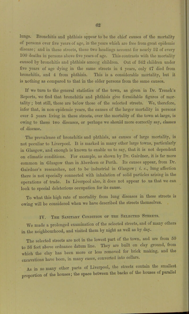 G2 lungs. Bronchitis and phthisis appear to be the chief causes of the mortality of persons over five years of age, in the years svhich are free from great epidemic disease; and in these streets, these two headings account for nearly 52 of every 100 deaths in persons above five years of age. This contrasts with the mortality caused by bronchitis and phthisis among children. Out of 342 children under five years of age dying in the same streets in 4 years, only 47 died from bronchitis, and 4 from phthisis. This is a considerable mortality, but it is nothing as compared to that in the older persons from the same causes. If we turn to the general statistics of the town, as given in Dr. Trench’s Reports, we find that bronchitis and phthisis give formidable figures of mor- tality ; but still, these are below those of the selected streets. We, therefore, infer that, in non-epidemic years, the causes of the larger mortality in persons over 5 years living in these streets, over the mortality of the town at large, is owing to these two diseases, or perhaps we should more correctly say, classes of disease. The prevalence of bronchitis and phthisis, as causes of large mortality, is not peculiar to Liverpool. It is marked in many other large towns, particularly in Glasgow, and enough is known to enable us to say, that it is not dependent on climatic conditions. For example, as shown by Dr. Gairdner, it is far more common in Glasgow than in Aberdeen or Perth. Its causes appear, from Dr. Gairdner’s researches, not to be industrial in Glasgow; i. e., lung affection there is not specially connected wTith inhalation of solid particles arising in the operations of trade. In Liverpool also, it does not appear to us that we can look to special deleterious occupation for its cause. To what this high rate of mortality from lung diseases in these streets is owing will he considered when we have described the streets themselves. IV. The Sanitary Condition of the Selected Streets. Wb made a prolonged examination of the selected streets, and of many otlieis in the neighbourhood, and visited them by night as well as by day. The selected streets are not in the lowest part of the town, and are from 50 to 56 feet above ordnance datum hue. They are built on clay ground, from which the clay has been more or less removed for brick making, and the excavations have been, in many cases, converted into cellars. As in so many other parts of Liverpool, the streets contain the smallest proportion of the houses; the space between the backs ol the houses of parallel