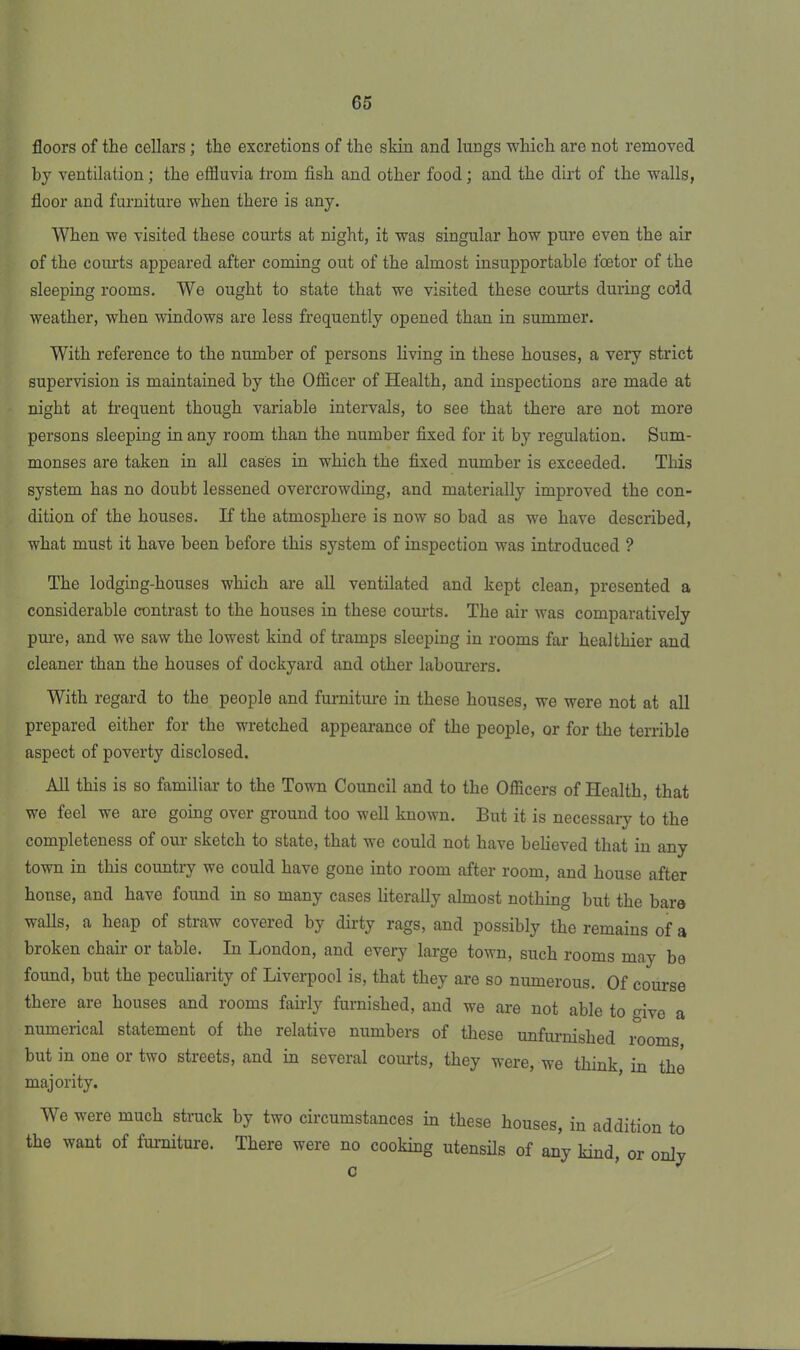 floors of the cellars; the excretions of the skin and lungs which are not removed by ventilation; the effluvia from fish and other food; and the dirt of the walls, floor and furniture when there is any. When we visited these courts at night, it was singular how pure even the air of the courts appeared after coming out of the almost insupportable foetor of the sleeping rooms. We ought to state that we visited these courts during cold weather, when windows are less frequently opened than in summer. With reference to the number of persons living in these houses, a very strict supervision is maintained by the Officer of Health, and inspections are made at night at frequent though variable intervals, to see that there are not more persons sleeping in any room than the number fixed for it by regulation. Sum- monses are taken in all cases in which the fixed number is exceeded. This system has no doubt lessened overcrowding, and materially improved the con- dition of the houses. If the atmosphere is now so bad as we have described, what must it have been before this system of inspection was introduced ? The lodging-houses which are all ventilated and kept clean, presented a considerable contrast to the houses in these courts. The air was comparatively pure, and we saw the lowest kind of tramps sleeping in rooms far healthier and cleaner than the houses of dockyard and other labourers. With regard to the people and furniture in these houses, we were not at all prepared either for the wretched appearance of the people, or for the terrible aspect of poverty disclosed. All this is so familiar to the Town Council and to the Officers of Health, that we feel we are going over ground too well known. But it is necessary to the completeness of our sketch to state, that we could not have believed that in any town in this country we could have gone into room after room, and house after house, and have found in so many cases literally almost nothing but the bare walls, a heap of straw covered by dirty rags, and possibly the remains of a broken chair or table. In London, and every large town, such rooms may be found, but the peculiarity of Liverpool is, that they are so numerous. Of course there are houses and rooms fairly furnished, and we are not able to give a numerical statement of the relative numbers of these unfurnished rooms but in one or two streets, and in several courts, they were, we think in the majority. We were much struck by two circumstances in these houses, in addition to the want of furniture. There were no cooking utensils of any kind, or only c