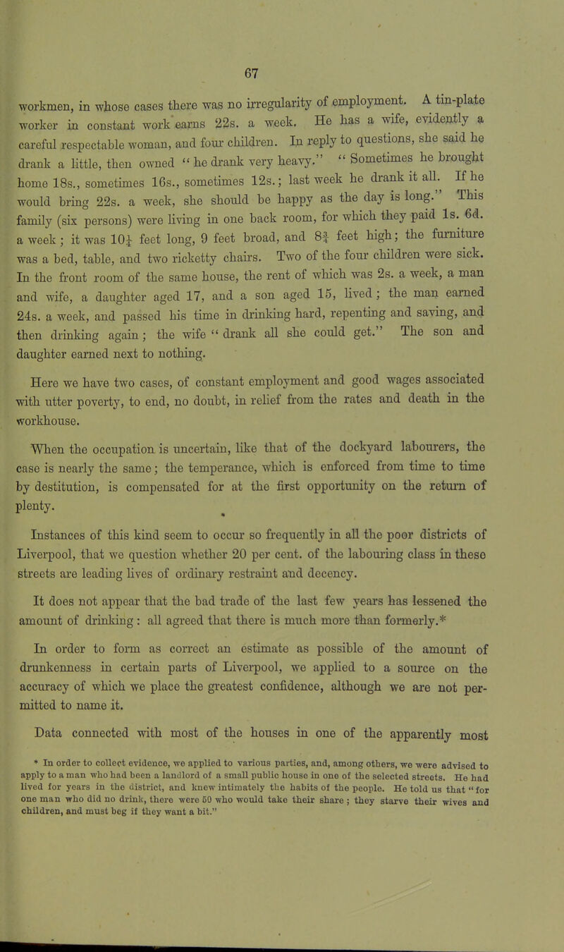 workmen, in whose cases there was no irregularity of employment. A tin-plate worker in constant work earns 22s. a week. He has a wife, evidently a careful respectable woman, and four children. In reply to questions, she said he drank a little, then owned “ he drank very heavy.” “ Sometimes he brought home 18s., sometimes 16s., sometimes 12s.; last week he drank it all. If he would bring 22s. a week, she should be happy as the day is long.” This family (six persons) were living in one back room, for which they paid Is. 6d. a week ; it was 10J feet long, 9 feet broad, and 8| feet high; the furniture was a bed, table, and two ricketty chairs. Two of the four children weie sick. In the front room of the same house, the rent of which was 2s. a week, a man and wife, a daughter aged 17, and a son aged 15, lived ; the man earned 24s. a week, and passed his time in drinking hard, repenting and saving, and then drinking again; the wife “ drank all she could get. The son and daughter earned next to nothing. Here we have two cases, of constant employment and good wages associated with utter poverty, to end, no doubt, in relief from the rates and death in the workhouse. When the occupation is uncertain, like that of the dockyard labourers, the case is nearly the same; the temperance, which is enforced from time to time by destitution, is compensated for at the first opportunity on the return of plenty. Instances of this kind seem to occur so frequently in all the poor districts of Liverpool, that we question whether 20 per cent, of the labouring class in theso streets are leading lives of ordinary restraint and decency. It does not appear that the bad trade of the last few years has lessened the amount of drinking: all agreed that there is much more than formerly.* In order to form as correct an estimate as possible of the amount of drunkenness in certain parts of Liverpool, we applied to a source on the accuracy of which we place the greatest confidence, although we are not per- mitted to name it. Data connected with most of the houses in one of the apparently most * In order to collect evidence, we applied to various parties, and, among others, we were advised to apply to a man who had been a landlord of a small public house in one of the selected streets. He had lived for years in the district, and knew intimately the habits of the people. He told us that “ for one man who did no drink, there were 50 who would take their share ; they starve their wives and children, and must beg if they want a bit.”