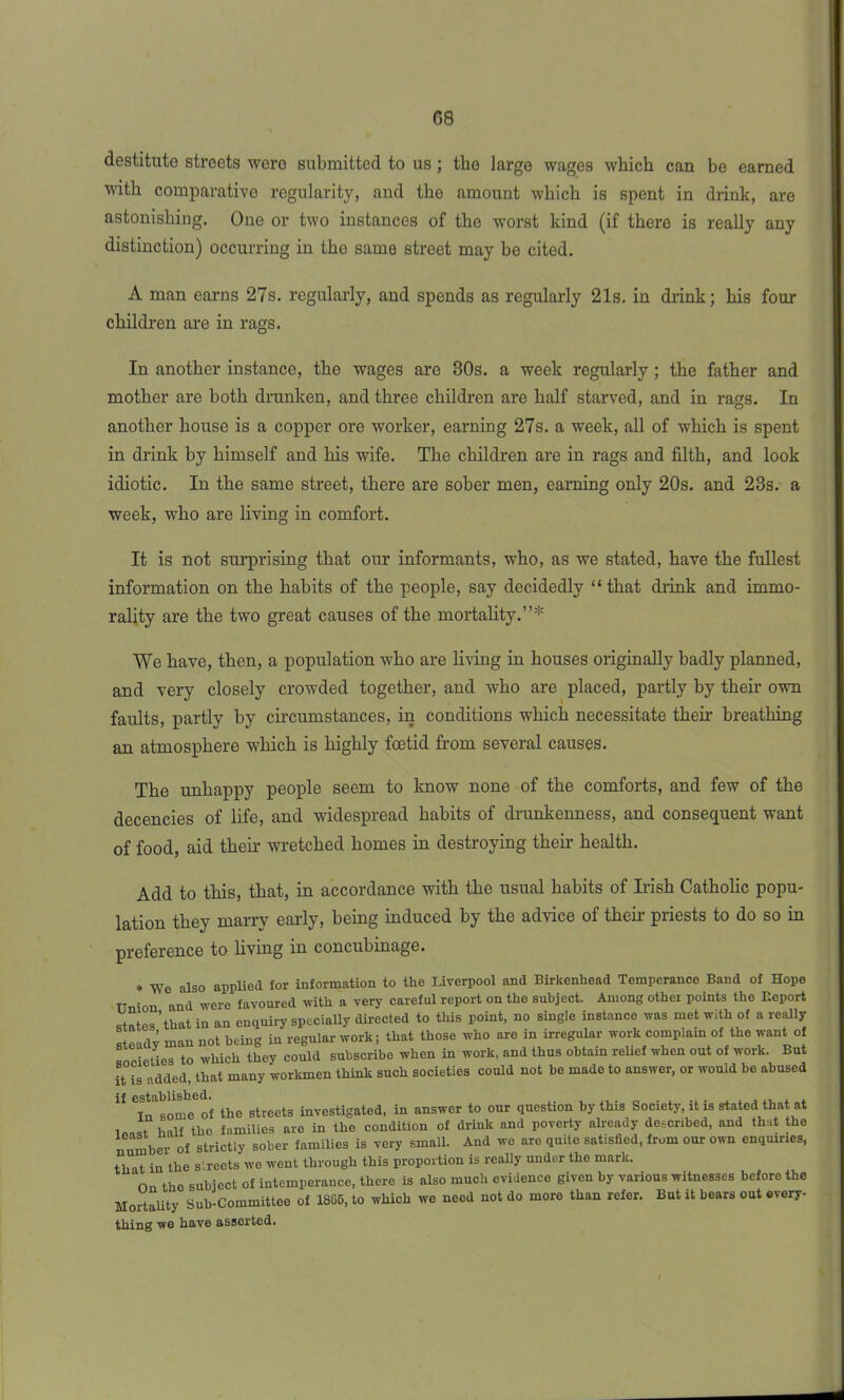 G8 destitute streets were submitted to us ; the large wages which can be earned with comparative regularity, and the amount which is spent in drink, are astonishing. One or two instances of the worst kind (if there is really any distinction) occurring in the same street may be cited. A man earns 27s. regularly, and spends as regularly 21s. in drink; his four children are in rags. In another instance, the wages are 30s. a week regularly ; the father and mother are both drunken, and three children are half starved, and in rags. In another house is a copper ore worker, earning 27s. a week, all of which is spent in drink by himself and his wife. The children are in rags and filth, and look idiotic. In the same street, there are sober men, earning only 20s. and 23s. a week, who are living in comfort. It is not surprising that our informants, who, as we stated, have the fullest information on the habits of the people, say decidedly “that drink and immo- rality are the two great causes of the mortality.”* We have, then, a population who are living in houses originally badly planned, and very closely crowded together, and who are placed, partly by their own faults, partly by circumstances, in conditions which necessitate their breathing an atmosphere which is highly foetid from several causes. The unhappy people seem to know none of the comforts, and few of the decencies of life, and widespread habits of drunkenness, and consequent want of food, aid their wretched homes in destroying their health. Add to this, that, in accordance with the usual habits of Irish Catholic popu- lation they marry early, being induced by the advice of their priests to do so in preference to living in concubinage. ♦ We also applied for information to the Liverpool and Birkenhead Temperance Band of Hope Union and were favoured with a very careful report on the subject. Among other points the Report states ’that in an enquiry speciaUy directed to this point, no single instance was met with of a really Kfp'idv man not being in regular work; that those who are in irregular work complain of the want of cties to which they could subscribe when in work, and thus obtain relief when out of work. But His added, that many workmen think such societies could not be made to answer, or would be abused lf CTntoum of the streets investigated, in answer to our question by this Society, it is stated that at i half the families are in the condition of drink and poverty already described, and that the number of strictly sober families is very small. And we arc quite satisfied, from our own enquiries, that in the s'.rects we went through this proportion is really under the mark. On the subject of intemperance, there is also much evidence given by various witnesses before the Mortality Sub-Committee of 1865, to which we need not do more than refer. But it bears out every- thing we have asserted.