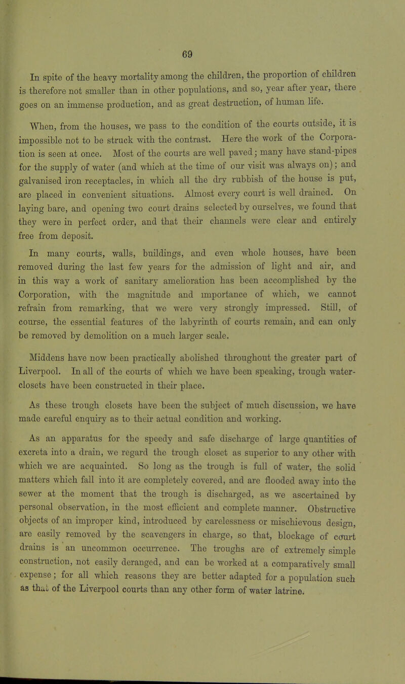 In spite of the heavy mortality among the children, the proportion of children is therefore not smaller than in other populations, and so, year after year, theie goes on an immense production, and as great destruction, of human life. When, from the houses, we pass to the condition of the courts outside, it is impossible not to be struck with the contrast. Here the work of the Corpoia- tion is seen at once. Most of the courts are well paved • many have stand-pipes for the supply of water (and which at the time ot our visit was always on); and galvanised iron receptacles, in which all the dry rubbish of the house is put, are placed in convenient situations. Almost every court is well drained. On laying bare, and opening two court drains selected by ourselves, we found that they were in perfect order, and that their channels were clear and entirely free from deposit. In many courts, walls, buildings, and even whole houses, have been removed during the last few years for the admission of light and air, and in this way a work of sanitary amelioration has been accomplished by the Corporation, with the magnitude and importance of which, we cannot refrain from remarking, that we were very strongly impressed. Still, of course, the essential features of the labyrinth of courts remain, and can only be removed by demolition on a much larger scale. Middens have now been practically abolished throughout the greater part of Liverpool. In all of the courts of which we have been speaking, trough water- closets have been constructed in their place. As these trough closets have been the subject of much discussion, we have made careful enquiry as to their actual condition and working. As an apparatus for the speedy and safe discharge of large quantities of excreta into a drain, we regard the trough closet as superior to any other with which we are acquainted. So long as the trough is full of water, the solid matters which fall into it are completely covered, and are flooded away into the sewer at the moment that the trough is discharged, as we ascertained by personal observation, in the most efficient and complete manner. Obstructive objects of an improper kind, introduced by carelessness or mischievous design, are easily removed by the scavengers in charge, so that, blockage of court drains is an uncommon occurrence. The troughs are of extremely simple construction, not easily deranged, and can be worked at a comparatively small expense; for all which reasons they are better adapted for a population such as that of the Liverpool courts than any other form of water latrine.