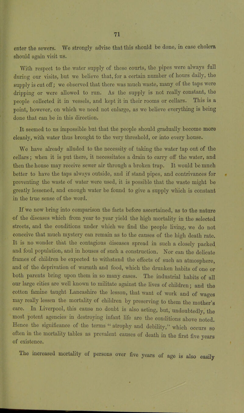 enter the sewers. We strongly advise that this should be done, in case cholera should again visit us. With respect to the water supply of these courts, the pipes were always full during our visits, but we believe that, for a certain number of hours daily, the supply is cut off; we observed that there was much waste, many of the taps were dripping or were allowed to run. As the supply is not really constant, the people collected it in vessels, and kept it in their rooms or cellars. This is a point, however, on which we need not enlarge, as we believe everything is being done that can be in this direction. It seemed to us impossible but that the people should gradually become more cleanly, with water thus brought to the very threshold, or into every house. We have already alluded to the necessity of taking the water tap out of the cellars; when it is put there, it necessitates a drain to carry off the water, and then the house may receive sewer air through a broken trap. It would be much better to have the taps always outside, and if stand pipes, and contrivances for preventing the waste of water were used, it is possible that the waste might be greatly lessened, and enough water be found to give a supply which is constant in the true sense of the word. If we now bring into comparison the facts before ascertained, as to the nature of the diseases which from year to year yield the high mortality in the selected streets, and the conditions under which we find the people living, we do not conceive that much mystery can remain as to the causes of the high death rate. It is no wonder that the contagious diseases spread in such a closely packed and foul population, and in houses of such a construction. Nor can the delicate frames of children be expected to withstand the effects of such an atmosphere, and of the deprivation of warmth and food, which the drunken habits of one or both parents bring upon them in so many cases. The industrial habits of all our large cities are well known to militate against the lives of children; and the cotton famine taught Lancashire the lesson, that want of work and of wages may really lessen the mortality of children by preserving to them the mother’s care. In Liverpool, this cause no doubt is also acting, but, undoubtedly, the most potent agencies in destroying infant life are the conditions above noted. Hence the significance of the terms “ atrophy and debility,” which occurs so often in the mortality tables as prevalent causes of death in the first five years of existence. The increased mortality of persons over five years of age is also easily