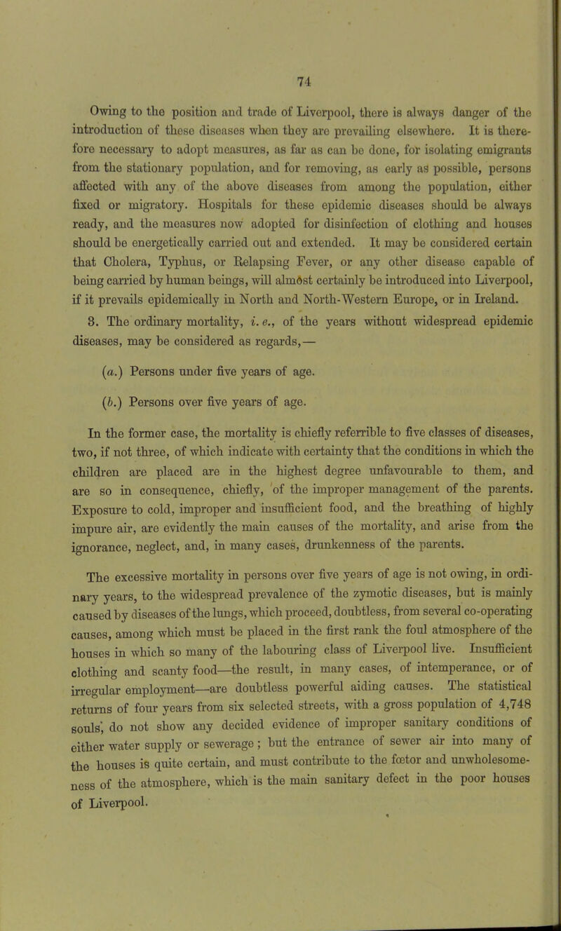 Owing to the position and trade of Liverpool, there is always danger of the introduction of those diseases when they are prevailing elsewhere. It is there- fore necessary to adopt measures, as far as can be done, for isolating emigrants from tho stationary population, and for removing, as early as possible, persons affected with any of the above diseases from among the population, either fixed or migratory. Hospitals for these epidemic diseases should be always ready, and the measures now adopted for disinfection of clothing and houses should be energetically carried out and extended. It may be considered certain that Cholera, Typhus, or Relapsing Fever, or any other disease capable of being carried by human beings, will almost certainly be introduced into Liverpool, if it prevails epidemically in North and North-Western Europe, or in Ireland. 3. The ordinary mortality, i.e., of the years without widespread epidemic diseases, may be considered as regards,— (a.) Persons under five years of age. (&.) Persons over five years of age. In the former case, the mortality is chiefly referrible to five classes of diseases, two, if not three, of which indicate with certainty that the conditions in which the children are placed are in the highest degree unfavourable to them, and are so in consequence, chiefly, of the improper management of the parents. Exposure to cold, improper and insufficient food, and the breathing of highly impure air, are evidently the main causes of the mortality, and arise from the ignorance, neglect, and, in many cases, drunkenness of the parents. The excessive mortality in persons over five years of age is not owing, in ordi- nary years, to the widespread prevalence of the zymotic diseases, but is mainly caused by diseases of the lungs, which proceed, doubtless, from several co-operating causes, among which must be placed in the first rank the foul atmosphere of the houses in which so many of the labouring class of Liverpool live. Insufficient clothing and scanty food—the result, in many cases, of intemperance, or of irregular employment—are doubtless powerful aiding causes. The statistical returns of four years from six selected streets, with a gross population of 4,748 souls’, do not show any decided evidence of improper sanitary conditions of either water supply or sewerage; hut the entrance of sewer air into many of the houses is quite certain, and must contribute to the foetor and unwholesome- ncss of the atmosphere, which is the main sanitary defect in the poor houses of Liverpool.