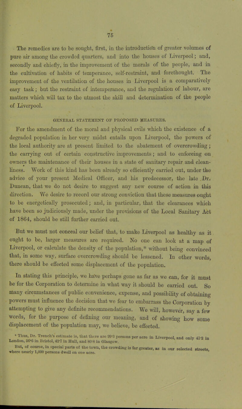 76 The remedies are to be sought, first, in the introduction of greater volumes of pure air among the crowded quarters, and into the houses of Liverpool; and, secondly and chiefly, in the improvement of the morals of the people, and in the cultivation of habits of temperance, self-restraint, and forethought. The improvement of the ventilation of the houses in Liverpool is a comparatively easy task; but the restraint of intemperance, and the regulation of labour, are matters which will tax to the utmost the skill and determination of the people of Liverpool. GENERAL STATEMENT OF PROPOSED MEASURES. For the amendment of the moral and physical evils which the existence of a degraded population in her very midst entails upon Liverpool, the powers of the local authority are at present limited to the abatement of overcrowding ; the carrying out of certain constructive improvements ; and to enforcing on owners the maintenance of their houses in a state of sanitary repair and clean- liness. Work of this kind has been already so efficiently carried out, under the advice of your present Medical Officer, and his predecessor, the late Or. Duncan, that we do not desire to suggest any new course of action in this direction. We desire to record our strong conviction that these measures ought to be energetically prosecuted; and, in particular, that the clearances which have been so judiciously made, under the provisions of the Local Sanitary Act of 1864, should be still further carried out. But we must not conceal our belief that, to make Liverpool as healthy as it ought to be, larger measures are required. No one can look at a map of Liverpool, or calculate the density of the population,* without being convinced that, in some way, surface overcrowding should be lessened. In other words, there should be effected some displacement of the population. In stating this principle, we have perhaps gone as far as we can, for it must be for the Corporation to determine in what way it should be carried out. So many circumstances of public convenience, expense, and possibility of obtaining powers must influence the decision that we fear to embarrass the Corporation by attempting to give any definite recommendations. We will, however, say a few words, for the purpose of defining our meaning, and of showing how some displacement of the population may, we believe, be effected. * Thus, Dr. Trench’s estimate is, that there are 99'S persons per acre in Liverpool, and only 41’2 in London, 86*6 in Bristol, 42'7 in Hull, and 80-8 in Glasgow. But, of course, in special parts of the town, the crowding is far greater, as in our selected streets where nearly 1,000 persons dwell on one acre.