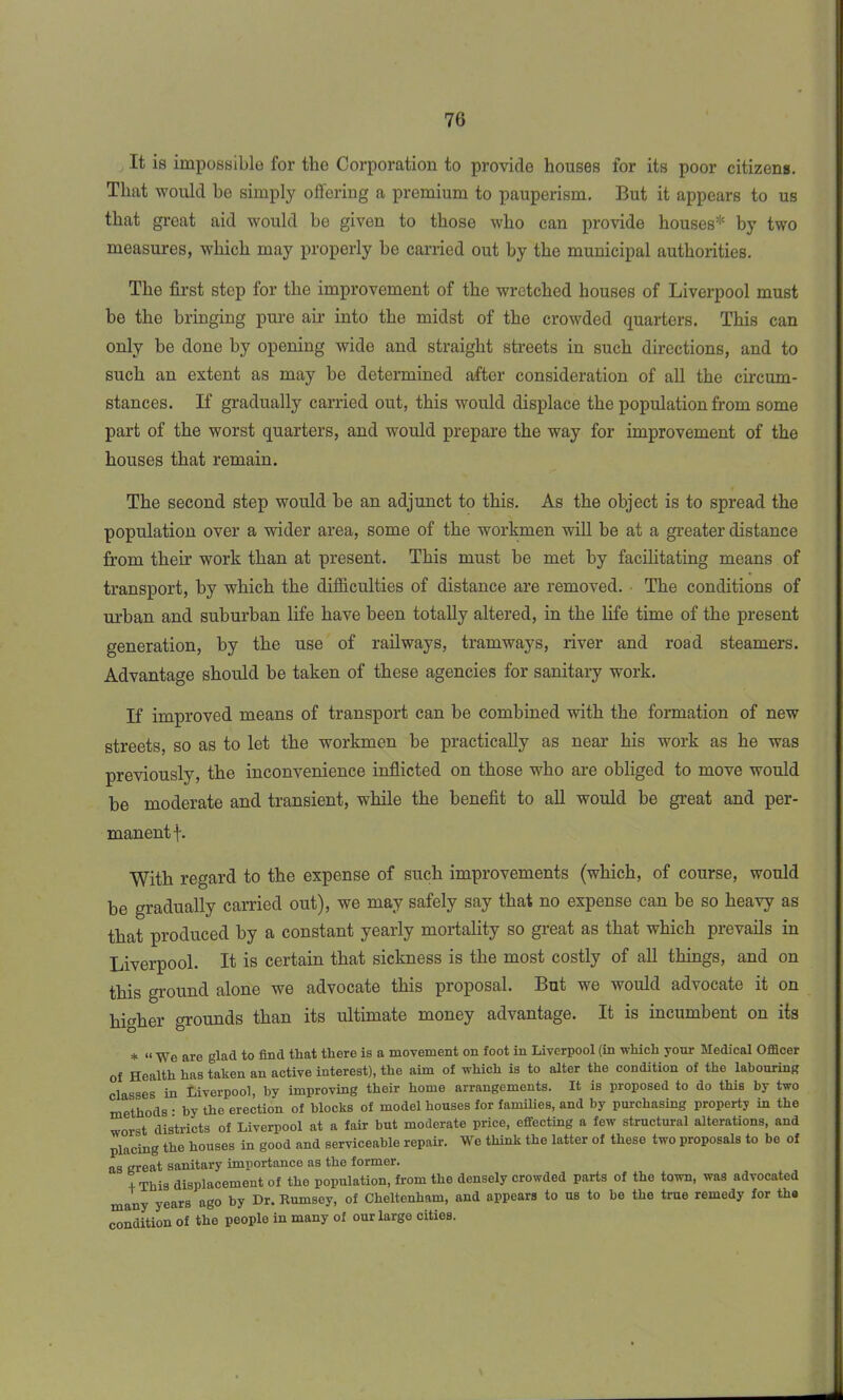 It is impossible for the Corporation to provide houses for its poor citizens. That would be simply offering a premium to pauperism. But it appears to us that great aid would be given to those who can provide houses* by two measures, which may properly be carried out by the municipal authorities. The first step for the improvement of the wretched houses of Liverpool must be the bringing pure air into the midst of the crowded quarters. This can only be done by opening wide and straight streets in such directions, and to such an extent as may be determined after consideration of all the circum- stances. If gradually carried out, this would displace the population from some part of the worst quarters, and would prepare the way for improvement of the houses that remain. The second step would be an adjunct to this. As the object is to spread the population over a wider area, some of the workmen will be at a greater distance from their work than at present. This must be met by facilitating means of transport, by which the difficulties of distance are removed. The conditions of urban and suburban life have been totally altered, in the life time of the present generation, by the use of railways, tramways, river and road steamers. Advantage should be taken of these agencies for sanitary work. If improved means of transport can be combined with the formation of new streets, so as to let the workmen be practically as near his work as he was previously, the inconvenience inflicted on those who are obliged to move would be moderate and transient, while the benefit to all would be great and per- manent f. With regard to the expense of such improvements (which, of course, would be gradually carried out), we may safely say that no expense can be so heavy as that produced by a constant yearly mortality so great as that which prevails in Liverpool. It is certain that sickness is the most costly of all things, and on this ground alone we advocate this proposal. But we would advocate it on higher grounds than its ultimate money advantage. It is incumbent on its * “ We are glad to find that there is a movement on foot in Liverpool (in which your Medical Officer of Health has taken an active interest), the aim of which is to alter the condition of the labouring classes in Liverpool, by improving their home arrangements. It is proposed to do this by two methods • by the erection of blocks of model houses for families, and by purchasing property in the worst districts of Liverpool at a fair but moderate price, effecting a few structural alterations, and placing the houses in good and serviceable repair. We think the latter of these two proposals to be of as great sanitary importance as the former. , Thia displacement of tho population, from the densely crowded parts of the town, was advocated many years ago by Dr. Rumsey, of Cheltenham, and appears to us to be the true remedy for the condition of tho peoplo in many of our large cities.