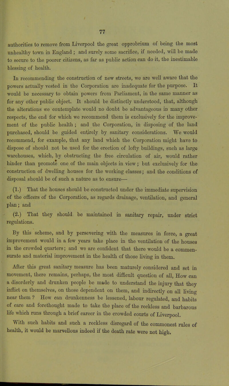 authorities to remove from Liverpool the great opprobrium of being the most unhealthy town in England ; and surely some sacrifice, if needed, will be made to secure to the poorer citizens, as far as public action can do it, the inestimable blessing of health. In recommending the construction of new streets, we are well aware that the powers actually vested in the Corporation are inadequate for the purpose. It would be necessary to obtain powers from Parliament, in the same manner as for any other public object. It should be distinctly understood, that, although the alterations we contemplate would no doubt be advantageous in many other respects, the end for which we recommend them is exclusively for the improve- ment of the public health ; and the Corporation, in disposing of the land purchased, should be guided entirely by sanitary considerations. We would recommend, for example, that any land which the Corporation might have to dispose of should not be used for the erection of lofty buildings, such as large warehouses, which, by obstructing the free circulation of air, would rather hinder than promote one of the main objects in view ; but exclusively for the construction of dwelling houses for the working classes; and the conditions of disposal should be of such a nature as to ensure— (1.) That the houses should be constructed under the immediate supervision of the officers of the Corporation, as regards drainage, ventilation, and general plan; and (2.) That they should be maintained in sanitary repair, under strict regulations. By this scheme, and by persevering with the measures in force, a great improvement would in a few years take place in the ventilation of the houses in the crowded quarters; and we are confident that there would be a commen- surate and material improvement in the health of those living in them. After this great sanitary measure has been maturely considered and set in movement, there remains, perhaps, the most difficult question of all, How can a disorderly and drunken people be made to understand the injury that they inflict on themselves, on those dependent on them, and indirectly on all living near them ? How can drunkenness be lessened, labour regulated, and habits of care and forethought made to take the place of the reckless and barbarous life which runs through a brief career in the crowded courts of Liverpool. With such habits and such a reckless disregard of the commonest rules of health, it would be marvellous indeed if the death rate were not high.