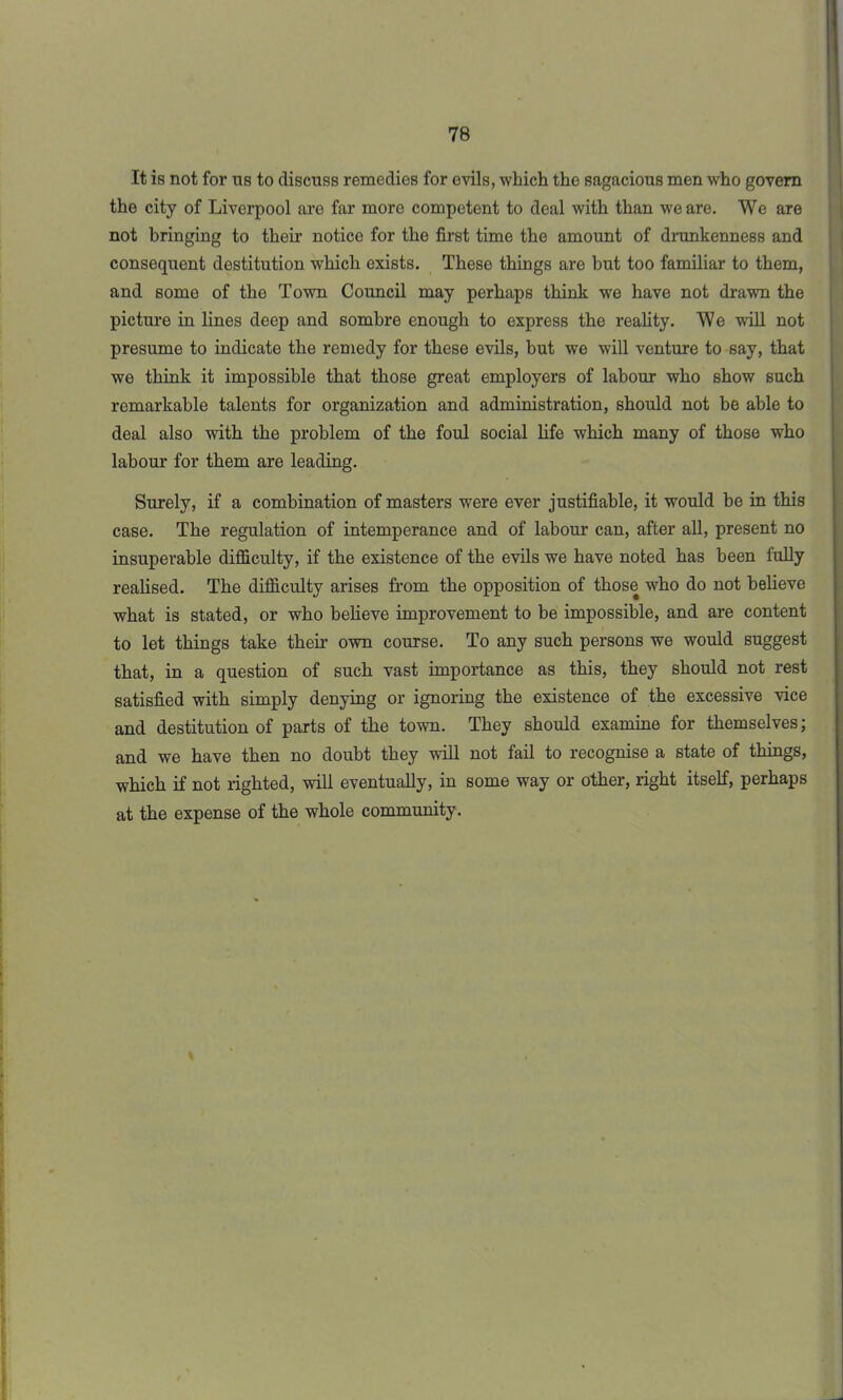 It is not for ns to discuss remedies for evils, which the sagacious men who govern the city of Liverpool are far more competent to deal with than we are. We are not bringing to their notice for the first time the amount of drunkenness and consequent destitution which exists. These things are but too familiar to them, and some of the Town Council may perhaps think we have not drawn the picture in lines deep and sombre enough to express the reality. We will not presume to indicate the remedy for these evils, but we will venture to say, that we think it impossible that those great employers of labour who show such remarkable talents for organization and administration, should not be able to deal also with the problem of the foul social life which many of those who labour for them are leading. Surely, if a combination of masters were ever justifiable, it would be in this case. The regulation of intemperance and of labour can, after all, present no insuperable difficulty, if the existence of the evils we have noted has been fully realised. The difficulty arises from the opposition of those who do not believe what is stated, or who believe improvement to be impossible, and are content to let things take their own course. To any such persons we would suggest that, in a question of such vast importance as this, they should not rest satisfied with simply denying or ignoring the existence of the excessive vice and destitution of parts of the town. They should examine for themselves; and we have then no doubt they will not fail to recognise a state of things, which if not righted, will eventually, in some way or other, right itself, perhaps at the expense of the whole community.