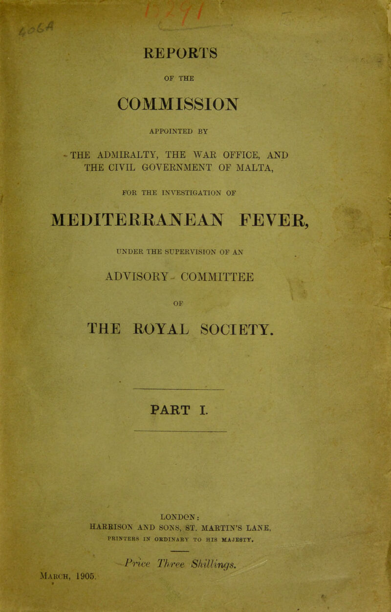 REPORTS OF THE COMMISSION APPOINTED BY - THE ADMIEALTY, THE WAE OFFICE, AND THE CIVIL GOVERNMENT OF MALTA, FOR THE INVESTIGATION OF MEDITERRANEAN FEVER, UNDER THE SUPERVISION OF AN ADVISOKY-- COMMITTEE OF THE ROYAL SOCIETY. PART I. LONDON: HARBISON AND SONS, ST. MARTIN'S LANE, PRINTERS IN OBDINABY TO HIS MAJESTY. Price Three Shillings. March, 1905.