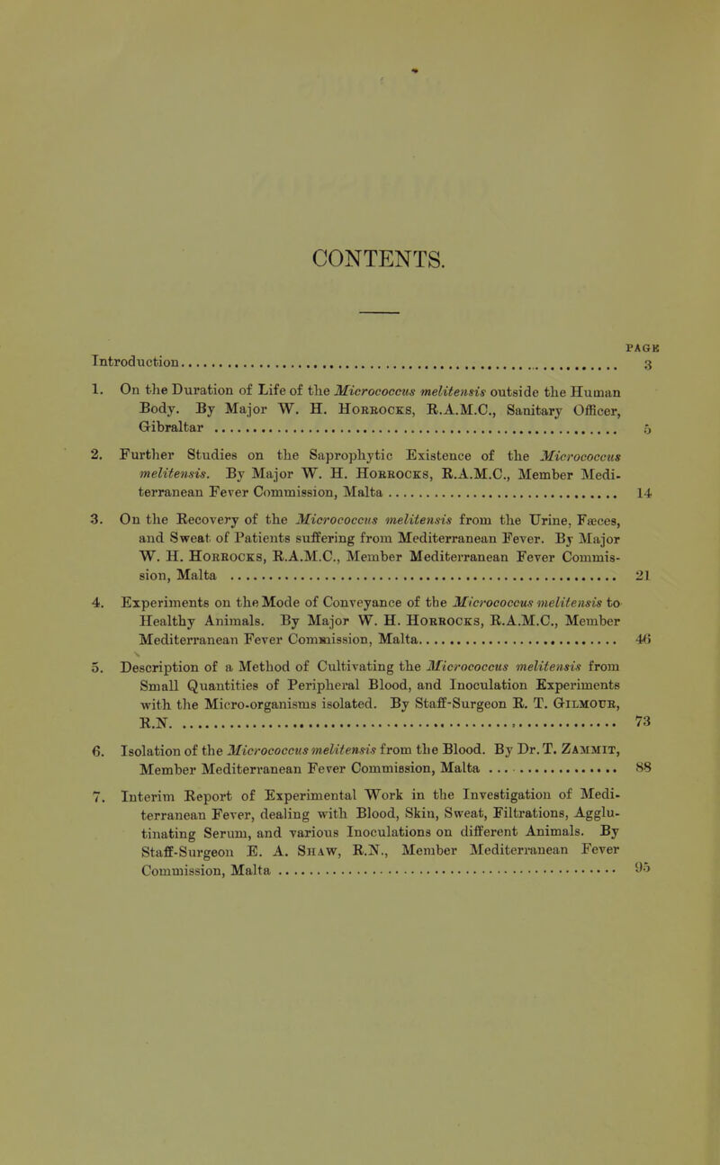 CONTENTS. PA6B Introduction 3 1. On tlie Duration of Life of the Micrococcus melitensis outside the Human Body. By Major W. H. Horeocks, R.A.M.C., Sanitary Officer, Gibraltar o 2. Further Studies on the Saprophytic Existence of the Micrococcus melitensis. By Major W. H. HoKROCKS, E.A.M.C., Member Medi- terranean Fever Commission, Malta 14 3. On the Recovery of the Micrococcus melitensis from the Urine, FaBces, and Sweat of Patients suffering from Mediterranean Fever. By Major W. H. HORROCKS, R.A.M.C., Member Mediterranean Fever Commis- sion, Malta 21 4. Experiments on the Mode of Conveyance of the Micrococcus melitensis to Healthy Animals. By Major W. H. Horrocks, R.A.M.C, Member Mediterranean Fever Comuiission, Malta 4() 5. Description of a Method of Cultivating the Micrococcus melitensis from Small Quantities of Peripheral Blood, and Inoculation Experiments with the Micro-organisms isolated. By Staff-Surgeon R, T. Gilmour, R.N = 73 6. Isolation of the Micrococcus melitensis from the Blood. By Dr. T. Zammit, Member Mediterranean Fever Commission, Malta 88 7. Interim Report of Experimental Work in the Investigation of Medi- terranean Fever, dealing with Blood, Skin, Sweat, Filtrations, Agglu- tinating Serum, and various Inoculations on different Animals. By Staff-Surgeon E. A. Shaw, R.Jf., Member Mediterranean Fever Commission, Malta