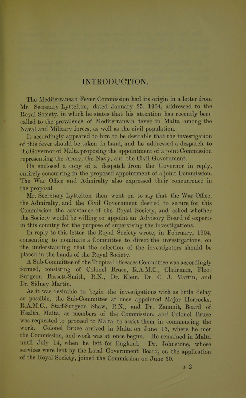 INTRODUCTION. The Mediterranean Fever Commission had its origin in a letter from Mr. Secretary Lyttelton, dated January 25, 1904, addressed to the Royal Society, in which he states that his attention has recently heei> called to the prevalence of Mediterranean fever in Malta among the Naval and Military forces, as well as the civil population. It accordingly appeared to him to 1)6 desirable that the investigation of this fever should be taken in hand, and he addressed a despatch to the Governor of Malta proposing the appointment of a joint Commission representing the Army, the Navy, and the Civil Government. He enclosed a copy of a despatch from the Governor in reply, entirely concurring in the proposed appointment of a joint Commission. The War Office and Admiralty also expressed their concurrence in the proposal. Mr. Secretary Lyttelton then went on to say that the War Office, the Admiralty, and the Civil Government desired to secure for this ■Commission the assistance of the Royal Society, and asked whether the Society would be willing to appoint an Advisory Board of experts in this country for the purpose of supervising the investigations. In reply to this letter the Royal Society wrote, in February, 190-i, consenting to nominate a Committee to direct the investigations, on the understanding that the selection of the investigators should be placed in the hands of the Royal Society. A Sub-Committee of the Tropical Diseases Committee was accordingly formed, consisting of Colonel Bruce, R.A.M.C., Chairman, Fleet Surgeon Bassett-Smith, R.N., Dr. Klein, Dr. C. J. Martin, and Dr. Sidney Martin. As it was desirable to begin the investigations witli as little delay as possible, the Sub-Committee at once appointed Major Horrocks, R.A.M.C., StafF-Surgeon Shaw, R.N., and Dr. Zammit, Board of Health, Malta, as members of the Commission, and Colonel Bruce was requested to proceed to Malta to assist them in commencing the work. Colonel Bruce arrived in jNJalta on June 13, where he met the Commission, and work was at once begim. He rem{uned in Malta until July 14, when he left for England. Dr. Johnstone, whose services were lent by the Local Government Board, on the application ■of the Royal Society, joined the Commission on June 30. a 2