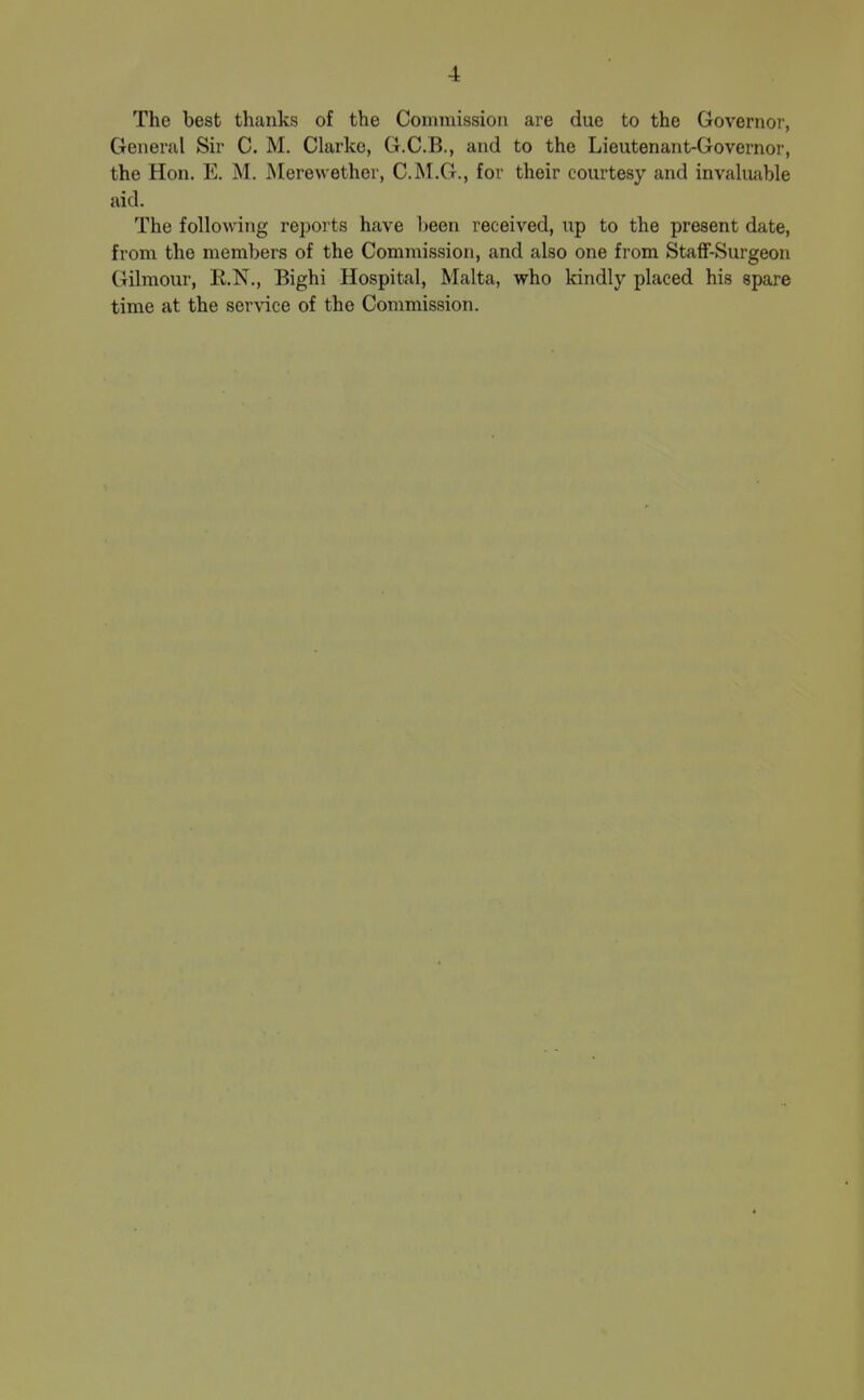 The best thanks of the Commission are due to the Governor, General Sir C. M. Clarke, G.C.B., and to the Lieutenant-Governor, the Hon. E. M. Merewether, C.M.G., for their courtesy and invakiable aid. The following reports have heen received, up to the present date, from the members of the Commission, and also one from StafF-Surgeon Gilmour, E.N., Bighi Hospital, Malta, who kindly placed his spare time at the service of the Commission.