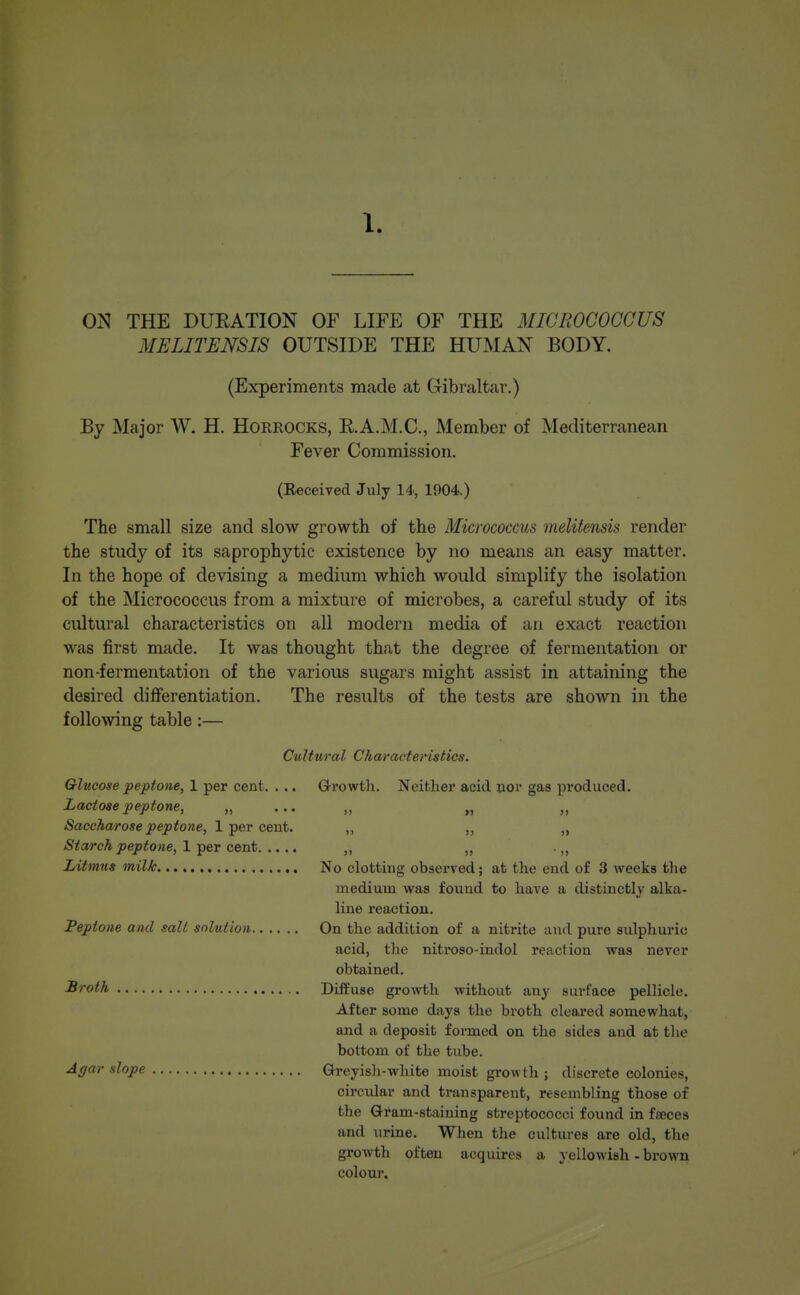 ON THE DURATION OF LIFE OF THE MICROCOCCUS MELITENSIS OUTSIDE THE HUMAN BODY. (Experiments made at Gibraltar.) By Major W. H. HORROCKS, R.A.M.C., Member of Mediterranean Fever Commission. (Eeceived July 14, 1904.) The small size and slow growth of the Micrococcus melitensis render the study of its saprophytic existence by no means an easy matter. In the hope of devising a medium which would simplify the isolation of the Micrococcus from a mixture of microbes, a careful study of its cultural characteristics on all modern media of an exact reaction was first made. It was thought that the degree of fermentation or non-fermentation of the various sugars might assist in attaining the desired differentiation. The results of the tests are shown in the following table:— Cultural Characteristics. Glucose peptone, 1 per cent. . .. G-rowtli. Neither acid nor gaa produced. Lactose peptone, „ ... „ „ „ Saccharose peptone, 1 per cent. „ ,, „ Starch peptone, 1 per cent ,, „ . Litmus milk No clotting observed; at the end of 3 weeks the medium was found to have a distinctly alka- line reaction. Peptone and sail solution On the addition of a nitrite luid pure sulphui'ic acid, the nitroso-indol reaction was never obtained. Broth Dififuse growth without any surface pellicle. After some days the broth cleared somewhat, and a deposit formed on the sides and at the bottom of the tube. Agar slope Greyisii-white moist growth ; discrete colonies, circular and transparent, resembling those of the Qi*am-staining streptococci found in faeces and urine. When the cultures are old, the growth often acquires a yellowish - brown colour.