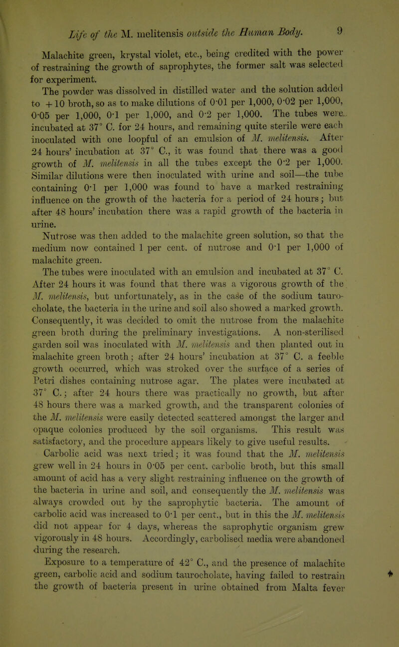 Malachite green, krystal violet, etc., being credited with the power of restraining the growth of saprophytes, the former salt was selecte<l for experiment. The powder was dissolved in distilled water and the solution added to + 10 broth, so as to make dilutions of 0-01 per 1,000, 0*02 per 1,000, 0-05 per 1,000, O'l per 1,000, and 0*2 per 1,000. The tubes were... incubated at 37° C. for 24 hours, and remaining quite sterile Avere each inoculated with one loopful of an emulsion of M. melitensis. Aftei- 24 hours' incubation at 37° C, it was found that there was a good growth of M. melitensis in all the tubes except the 0*2 per 1,000. Similar dilutions were then inoculated with urine and soil—the tube containing O'l per 1,000 was found to have a marked restraining influence on the growth of the bacteria for a period of 24 hours; but after 48 hours' incubation there was a rapid growth of the bacteria in urine. Nutrose was then added to the malachite green solution, so that the medium now contained 1 per cent, of nutrose and O'l per 1,000 of malachite green. The tubes were inoculated with an emulsion and incubated at 37° G. After 24 hours it was found that there was a vigorous growth of the. M. melitensis, but unfortunately, as in the case of the sodium tauro- cholate, the bacteria in the urine and soil also showed a marked growth. Consequently, it was decided to omit the nutrose from the malachite green broth during the preliminary investigations. A non-sterilised garden soil was inoculated with M. melitensis and then planted out in malachite green broth; after 24 hours' incubation at 37° C. a feeble growth occurred, which was stroked over the surface of a series of Petri dishes containing nutrose agar. The plates were incubated at 37° C.; after 24 hours there was practically no growth, but after 48 hours there was a marked growth, and the transparent colonies of the M. melitensis were easily detected scattered amongst the larger and opaque colonies produced by the soil organisms. This result was satisfactory, and the procedure appears likely to give useful results. Carbolic acid was next tried; it was found that the M. melitensis grew well in 24 hours in 0*05 per cent, carbolic broth, but this small amount of acid has a very slight restraining influence on the growth of the bacteria in urine and soil, and consequently the M. melitensis was always crowded out by the saprophytic bacteiia. The amount of carbolic acid was increased to O'l per cent., but in this the M. melitensis did not appear for 4 days, whereas the saprophytic organism grew vigorously in 48 hoius. Accordingly, carbolised media were abandoned during the research. Exposure to a temperature of 42° C, and the presence of malachite green, carbolic acid and sodium taurocholate, having failed to restrain ♦ the growth of bacteria present in urine obtained from Malta fever