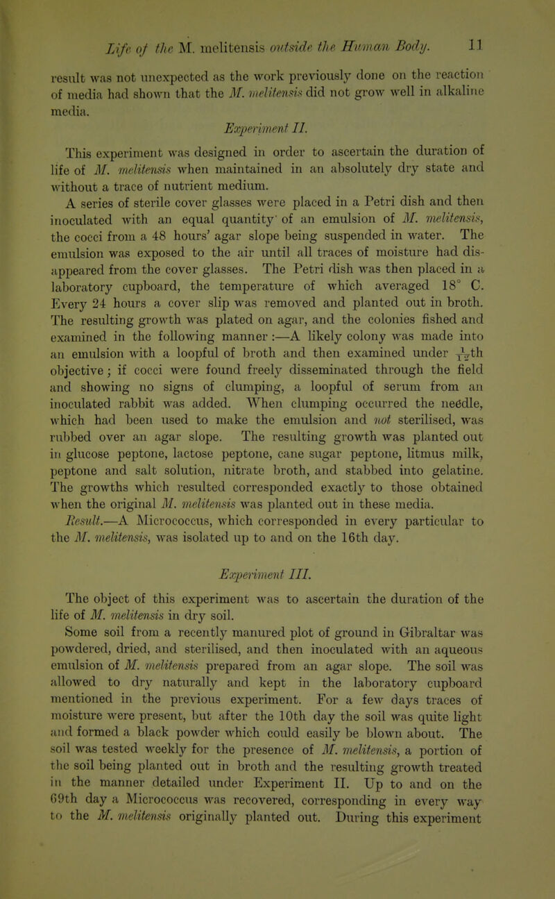result was not unexpected as the work previously done on the reaction of media had shown that the M. hiditensis did not grow well in alkaline media. Experiment II. This experiment was designed in order to ascertain the duration of life of M. mclitensis when maintained in an absolutely dry state and without a trace of nutrient medium. A series of sterile cover glasses were placed in a Petri dish and then inoculated with an equal quantity' of an emulsion of 3L melitensis, the cocci from a 48 hours' agar slope being suspended in water. The emidsion was exposed to the air until all traces of moisture had dis- appeared from the cover glasses. The Petri dish was then placed in a laboratory cupboard, the temperature of which averaged 18° C. Every 24 hours a cover slip was removed and planted out in broth. The resulting growth was plated on agar, and the colonies fished and examined in the following manner:—A likely colony was made into an emidsion with a loopful of broth and then examined under jVth objective; if cocci were found freely disseminated through the field and showing no signs of clumping, a loopful of serum from an inoculated rabbit was added. When clumping occurred the needle, which had been used to make the emulsion and not sterilised, was rubbed over an agar slope. The resulting growth was planted out in glucose peptone, lactose peptone, cane sugar peptone, litmus milk, peptone and salt solution, nitrate broth, and stabbed into gelatine. The growths which resulted corresponded exactly to those obtained when the original M. melitensis was planted out in these media. Residt.—A Micrococcus, which corresponded in every particular to the M. melitensis, was isolated up to and on the 16th day. JExpenment III. The object of this experiment was to ascertain the duration of the life of 31. melitensis in dry soil. Some soil from a recently manured plot of ground in Gibraltar was powdered, dried, and sterilised, and then inoculated with an aqueous emulsion of M. melitensis prepared from an agar slope. The soil was allowed to dry naturally and kept in the laboratory cupboard mentioned in the previous experiment. For a few days traces of moisture were present, but after the 10th day the soil was quite light and formed a black powder which could easily be blown about. The soil was tested weekly for the presence of M. melitensis, a portion of the soil being planted out in broth and the resulting growth treated in the manner detailed under Experiment II. Up to and on the 69th day a Micrococcus was recovered, corresponding in every way to the M. melitensis originally planted out. During this experiment