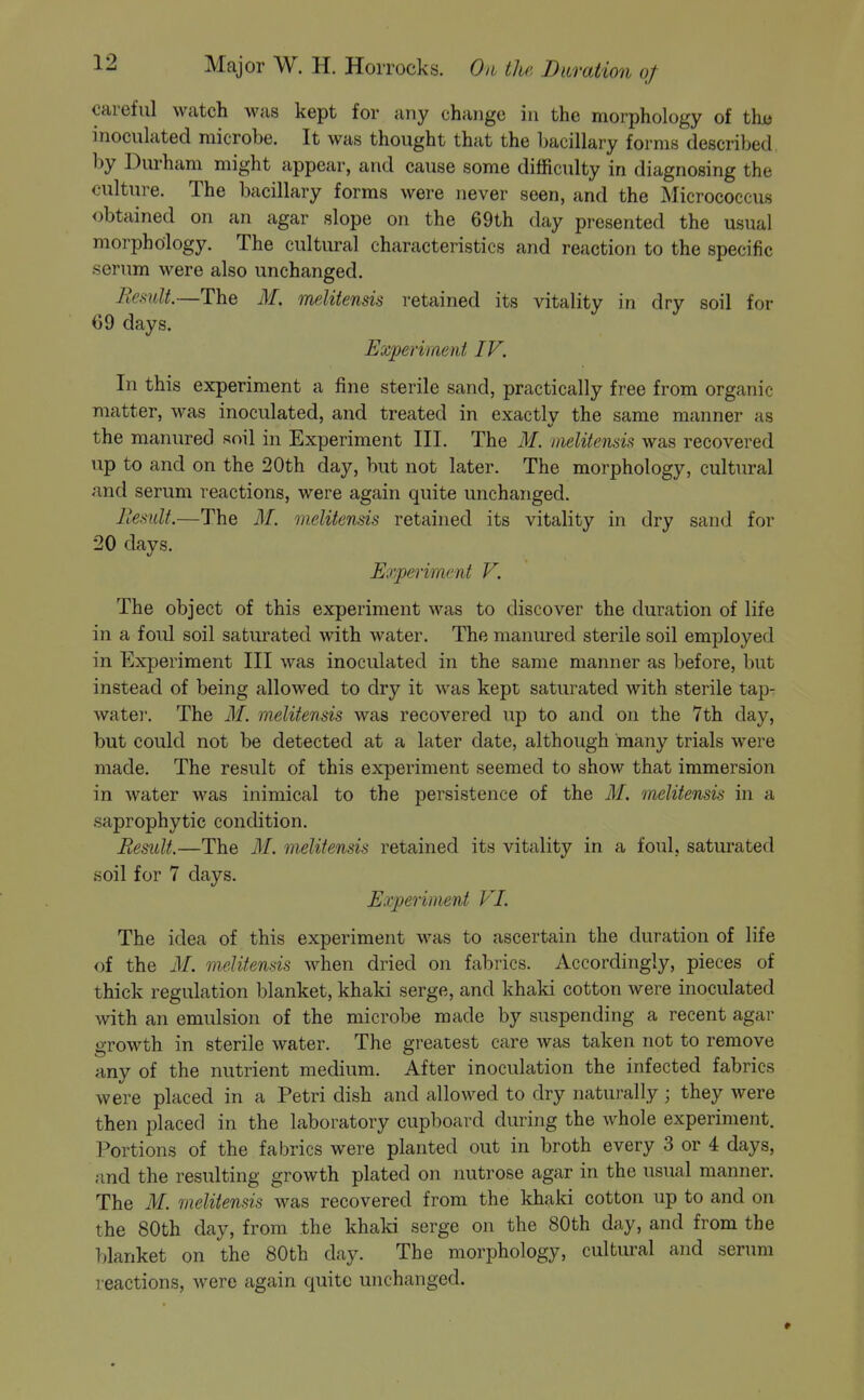 careful watch >vas kept for any change in the morphology of tha inoculated microbe. It was thought that the hacillary forms described by Durham might appear, and cause some difficulty in diagnosing the culture. The bacillary forms were never seen, and the Micrococcus obtained on an agar slope on the 69th day presented the usual morphology. The cultural characteristics and reaction to the specific .serum were also unchanged. Remit.—The M. imlitensis retained its vitality in dry soil for 69 days. Experiment IV. In this experiment a fine sterile sand, practically free from organic matter, was inoculated, and treated in exactly the same manner as the manured soil in Experiment III. The M. melitensis was recovered up to and on the 20th day, but not later. The morphology, cultural and serum reactions, were again quite unchanged. Remit.—The M. melitensis retained its vitality in dry sand for 20 days. Experiment V. The object of this experiment was to discover the duration of life in a foul soil saturated with Avater. The manured sterile soil employed in Experiment III was inoculated in the same manner as before, but instead of being allowed to dry it was kept saturated with sterile tap^ watei'. The M. melitensis was recovered up to and on the 7th day, but could not be detected at a later date, although many trials were made. The result of this experiment seemed to show that immersion in water was inimical to the persistence of the M. melitensis in a saprophytic condition. Remit.—The M. melitensis retained its vitality in a foul, saturated soil for 7 days. Experiment VI. The idea of this experiment was to ascertain the duration of life of the M. melitensis when dried on fabrics. Accordingly, pieces of thick regulation blanket, khaki serge, and khaki cotton were inoculated with an emulsion of the microbe made by suspending a recent agar growth in sterile water. The greatest care was taken not to remove any of the nutrient medium. After inoculation the infected fabrics were placed in a Petri dish and allowed to dry naturally; they were then placed in the laboratory cupboard during the Avhole experiment. Portions of the fabrics were planted out in broth every 3 or 4 days, and the resulting growth plated on nutrose agar in the usual manner. The M. melitensis was recovered from the khaki cotton up to and on the 80th day, from the khaki serge on the 80th day, and from the blanket on the 80th day. The morphology, cultural and serum reactions, were again quite unchanged.