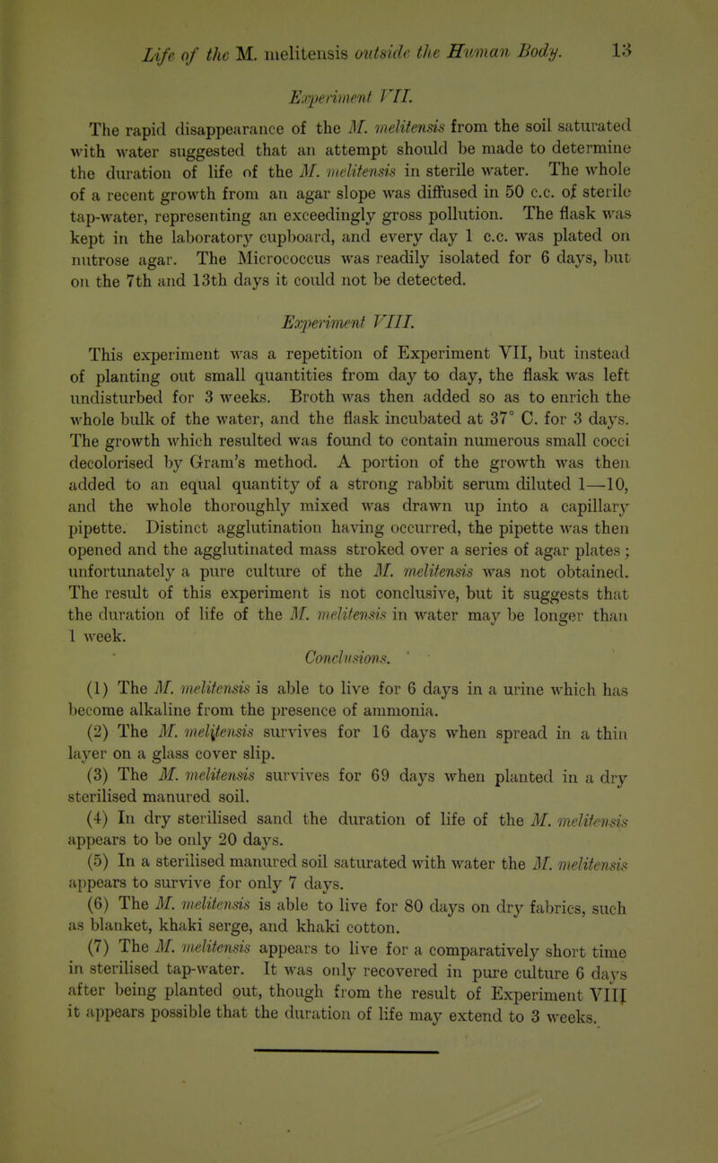 Exfpeniiienf VI 1. The rapid disappearance of the M. melitensis from the soil saturated M-ith water suggested that an attempt should be made to determine the duration of life of the M. inelitensis in sterile water. The whole of a recent growth from an agar slope was diffused in 50 c.c. of sterile tap-water, representing an exceedingly gross pollution. The flask was kept in the laboratory cupboard, and every day 1 c.c. was plated on nutrose agar. The Micrococcus was readily isolated for 6 days, but on the 7th and 13th days it could not be detected. Exjyeriment VIII. This experiment was a repetition of Experiment VII, but instead of planting out small quantities from day to day, the flask was left undisturbed for 3 weeks. Broth was then added so as to enrich the whole bulk of the water, and the flask incubated at 37° C. for 3 days. The growth which resulted was found to contain numerous small cocci decolorised by Gram's method. A portion of the growth was then added to an equal quantity of a strong rabbit serum diluted 1—10, and the whole thoroughly mixed was drawn up into a capillary pipette. Distinct agglutination having occurred, the pipette was then opened and the agglutinated mass stroked over a series of agar plates; unfortunately a pure culture of the M. melitensis was not obtained. The result of this experiment is not conclusive, but it suggests that the duration of life of the M. melitensis in water mav be longer than 1 week. Cmclvsions. (1) The AI. melitensis is able to live for 6 days in a urine which has become alkaline from the presence of anmionia, (2) The M. melitensis survives for 16 days when spread in a thin layer on a glass cover slip. (3) The M. melitensis survives for 69 days when planted in a dry sterilised manured soil. (4) In dry sterilised sand the duration of life of the M. melitensis appears to be only 20 days. (5) In a sterilised manured soil saturated with water the M. melitensis appears to survive for only 7 days. (6) The M. melitensis is able to live for 80 days on dry fabrics, such as blanket, khaki serge, and khaki cotton. (7) The M. melitensis appears to live for a comparatively short time in sterilised tap-water. It was only recovered in pure culture 6 days after being planted put, though from the result of Experiment VIIJ it appears possible that the duration of life may extend to 3 weeks.