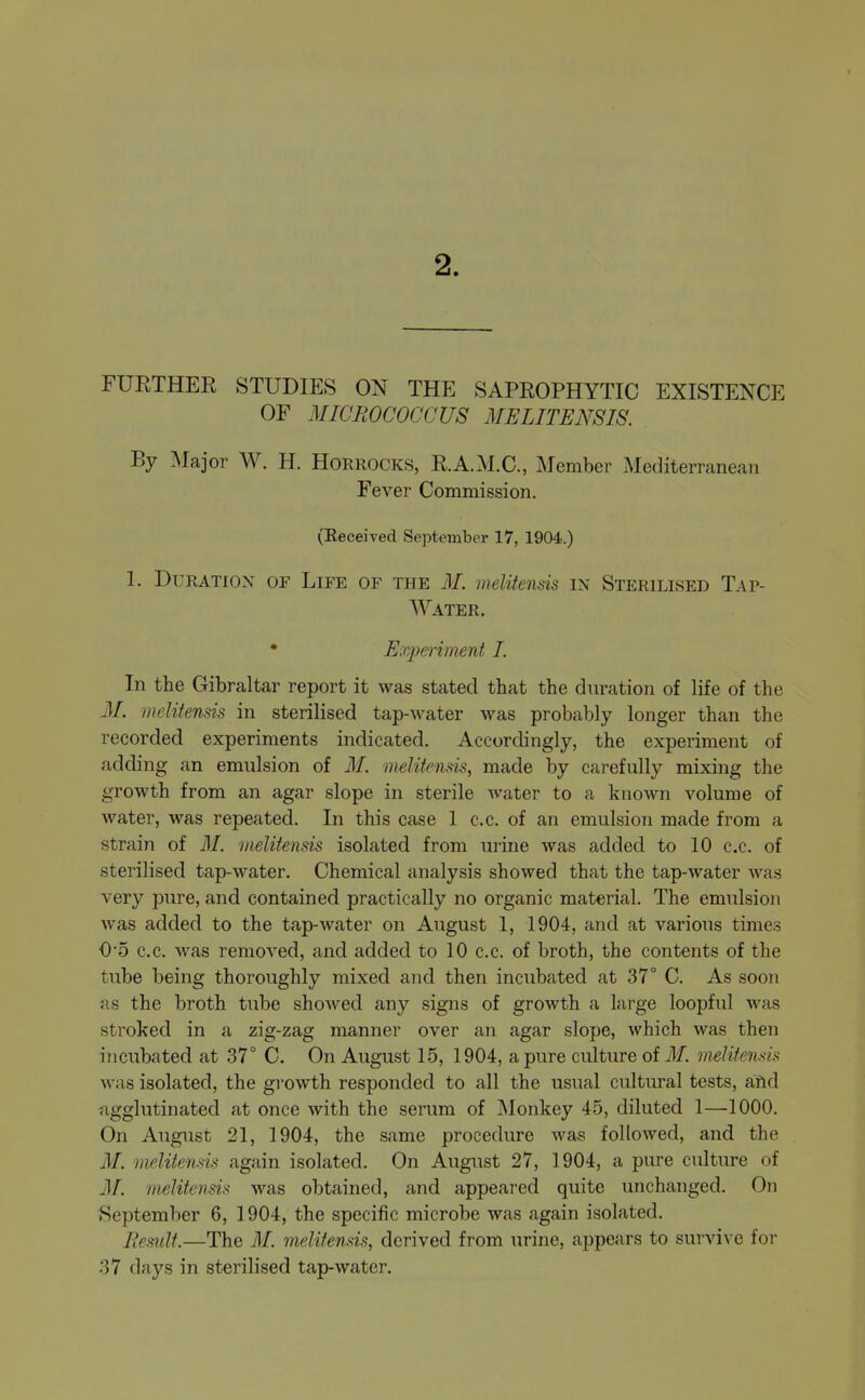 FURTHER STUDIES ON THE SAPROPHYTIC EXISTENCE OF MICROCOCCUS MELITENSIS. By Major W. H. Horrocks, R.A.M.C., Member Mediterranean Fever Commission. (Eeceived September 17, 1904.) 1. Duration of Life of the M. melitensis in Sterilised Tap- Water. • Eoyperiment I. In the Gibraltar report it was stated that the duration of life of the M. melifensis in sterilised tap-water was probably longer than the recorded experiments indicated. Accordingly, the experiment of adding an emulsion of 31. melitcnds, made by carefully mixing the growth from an agar slope in sterile Avater to a known volume of water, was repeated. In this case 1 c.c. of an emulsion made from a strain of 31. melitensis isolated from urine was added to 10 c.c. of sterilised tap-water. Chemical analysis showed that the tap-water was very pure, and contained practically no organic material. The emulsion was added to the tap-water on August 1, 1904, and at various times 0'5 c.c. was removed, and added to 10 c.c. of broth, the contents of the tube being thoroughly mixed and then incubated at 37° C. As soon as the broth tube showed any signs of growth a large loopful was stroked in a zig-zag manner over an agar slope, which was then incubated at 37° C. On August 15, 1904, a pure culture of ilf. melitensis was isolated, the growth responded to all the usual cultural tests, aiid Agglutinated at once with the serum of Monkey 45, diluted 1—1000. On August 21, 1904, the same procedure was followed, and the 31. melitensis again isolated. On August 27, 1904, a pure culture of 31. melitensis was obtained, and appeared quite unchanged. On September 6, 1904, the specific microbe was again isolated. Jiesulf.—The 31. melitensis, derived from urine, appears to survive for 37 days in sterilised tap-water.