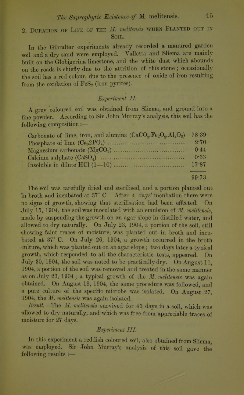 2. DuiiATiox OF Life of the M. meliienm when Planted out in Soil. In the Gibraltar experiments already recorded a manured garden soil and a dry sand were employed. Valletta and Sliema are mainly built on the Globigerina limestone, and the white dust which abounds on the roads is chiefly due to the attrition of this stone; occasionally the soil has a red colour, due to the presence of oxide of iron resulting from the oxidation of FeSo (iron pyrites). Eoiperiment II. A grey coloured soil was obtained from Sliema, and ground into a fine powder. According to Sir John Murray's analysis, this soil has the following composition:— Carbonate of lime, iron, and alumina (CaC03,Fe203,Al203) 78-39 Phosphate of lime (Ca32P04) 2-70 Magnesium carbonate (MgCOg) 0*44 Calcium sulphate (CaSOJ 0-33 Insoluble in dilute HCl (1—10) 17-87 99-73 The soil was carefully dried and sterilised, and a portion planted out in broth and incubated at 37° C. After 4 days' incubation there were no signs of growth, showing that sterilisation had been effected. On Julv 15, 1904, the soil was inoculated with an emulsion of M. melitensis, made by suspending the growth on an agar slope in distilled water, and allowed to dry naturally. On July 23, 1904, a portion of the soil, still showing faint traces of moisture, was planted out in broth and incu- bated at 37° C. On July 26, 1904, a growth occurred in the broth -culture, which was planted out on an agar slope; two days later a typical growth, which responded to all the characteristic tests, appeared. On July 30, 1904, the soil was noted to be practically dry. On August 11, 1904, a portion of the soil was removed and treated in the same manner as on July 23, 1904; a typical growth of the M. melitensis was again ■obtained. On August 19, 1904, the same procedure was followed, and •a pure cultiu'e of the specific microbe was isolated. On August 27, 1904, the M. melitensis was again isolated. Besult.—The M. melitensis survived for 43 days in a soil, which was allowed to dry naturally, and which was free from appreciable traces of moisture for 27 days. Experiment III. In this experiment a reddish coloured soil, also obtained from Sliema, was employed. Sir John Murray's analysis of this soil gave the followincr results :—