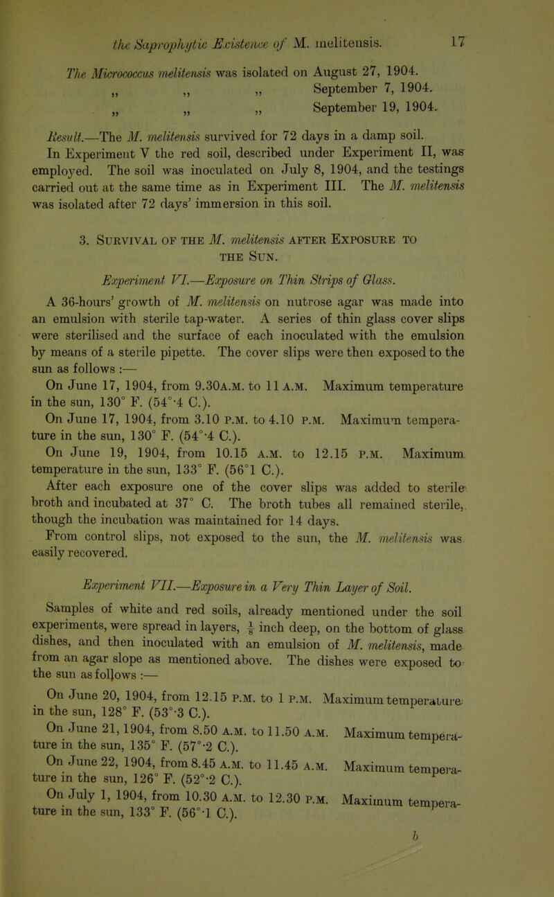 The Micrococcus melitensis was isolated on August 27, 1904. September 7, 1904. September 19, 1904, Uesvlt.—The M. melitemk survived for 72 days in a damp soil. In Experiment V the red soil, described under Experiment II, wag- emploj-ed. The soil was inoculated on July 8, 1904, and the testings carried out at the same time as in Experiment III. The M. melitensis was isolated after 72 days' immersion in this soil. 3. Survival of the 31. melitensis after Exposure to THE Sun. Eoypeiiment VI.—Exposure on Thin Strips of Glass. A 36-hours' growth of M. melitemis on nutrose agar was made into an emulsion with sterile tap-water. A series of thin glass cover slips were sterilised and the surface of each inoculated with the emulsion by means of a sterile pipette. The cover slips were then exposed to the sun as follows :— On June 17, 1904, from 9.30a.m. to 11 A.M. Maximum temperature in the sun, 130° F. (54°-4 C). On June 17, 1904, from 3.10 P.M. to 4.10 P.M. Maximum tempera- ture in the sun, 130° F. (54°-4 C). On June 19, 1904, from 10.15 A.M. to 12.15 P.M. Maximum temperature in the sun, 133° F. (56°1 C). After each exposure one of the cover slips was added to sterile^ broth and incubated at 37° C. The broth tubes all remained sterile, though the incubation was maintained for 14 days. From control slips, not exposed to the sun, the M. melitensis was. easily recovered. Experiment VII.—Exposure in a Very Thin Layer of Soil. Samples of white and red soils, already mentioned under the soil experiments, were spread in layers, i inch deep, on the bottom of glass dishes, and then inoculated with an emulsion of M. melitensis, made from an agar slope as mentioned above. The dishes were exposed to^ the sun as foljows :— On June 20, 1904, from 12.15 p.m. to 1 p.m. Maximum temperature; in the sun, 128° F. (53°-3 C). On June 21,1904, from 8.50 a.m. to 11.50 a.m. Maximum tempera- ture in the sun, 135° F. (57°-2 C). On June 22, 1904, from 8.45 a.m. to 11.45 a.m. Maximum tempera- ture in the sun, 126° F. (52°-2 C). On July 1, 1904, from 10.30 A.M. to 12.30 p.m. Maximum tempera- ture in the sun, 133° F. (56°-1 C). b