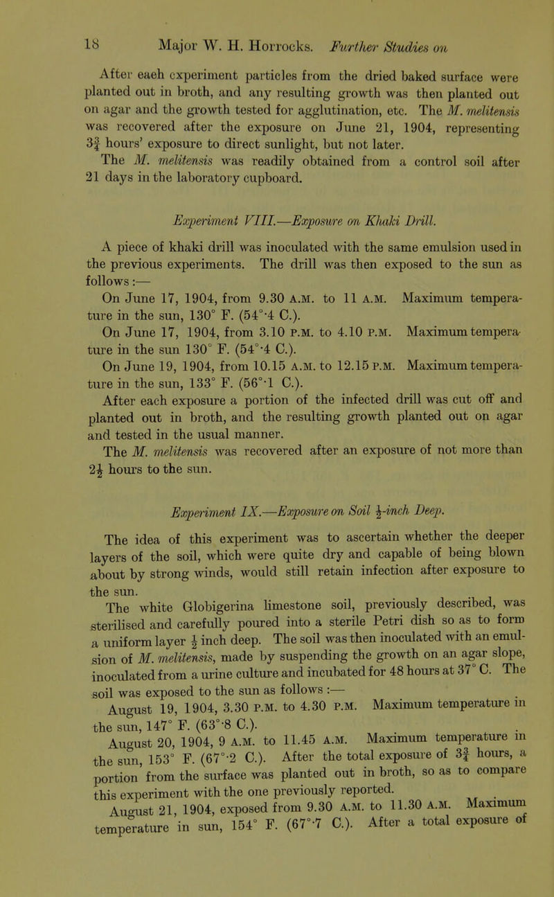 After eaeh experiment particles from the dried baked surface were planted out in broth, and any resulting growth was then planted out on agar and the growth tested for agglutination, etc. The M. melitensis was recovered after the exposure on June 21, 1904, representing 3f hours' exposure to direct sunlight, but not later. The M. melitensis was readily obtained from a control soil after 21 days in the laboratory cupboard. Experiment Fill.—Exposure on Kluiki Dull. A piece of khaki drill was inoculated with the same emulsion used in the previous experiments. The drill was then exposed to the sun as follows:— On June 17, 1904, from 9.30 a.m. to 11 A.M. Maximum tempera- ture in the sun, 130° F. (54°-4 C). On June 17, 1904, from 3.10 p.m. to 4.10 P.M. Maximum tempera- ture in the sun 130° F. (54°-4 C). On June 19, 1904, from 10.15 a.m. to 12.15 p.m. Maximum tempera- ture in the sun, 133° F. (56°-l C). After each exposure a portion of the infected drill was cut off and planted out in broth, and the resulting growth planted out on agar and tested in the usual manner. The M. melitensis was recovered after an exposure of not more than 2^ hours to the sun. Exp&riment IX.—Exposure on Soil ^-inch Deep. The idea of this experiment was to ascertain whether the deeper layers of the soil, which were quite dry and capable of being blown about by strong winds, would still retain infection after exposure to the sun. The white Globigerina limestone soil, previously described, was sterilised and carefully poured into a sterile Petri dish so as to form a uniform layer \ inch deep. The soil was then inoculated with an emul- sion of M. melitensis, made by suspending the growth on an agar slope, inoculated from a urine culture and incubated for 48 hours at 37° C. The soil was exposed to the sun as follows :— August 19, 1904, 3.30 P.M. to 4.30 p.m. Maximum temperature m the sun, 147° F. (63°-8 C). August 20, 1904, 9 A.M. to 11.45 a.m. Maximum temperature m the sun, 153° F. (67°-2 C). After the total exposure of 3f hours, a portion'from the surface was planted out in broth, so as to compare this experiment with the one previously reported. August 21, 1904, exposed from 9.30 A.M. to 11.30 A.M. Maximum temperature in sun, 154° F. (67°-7 C). After a total exposure of