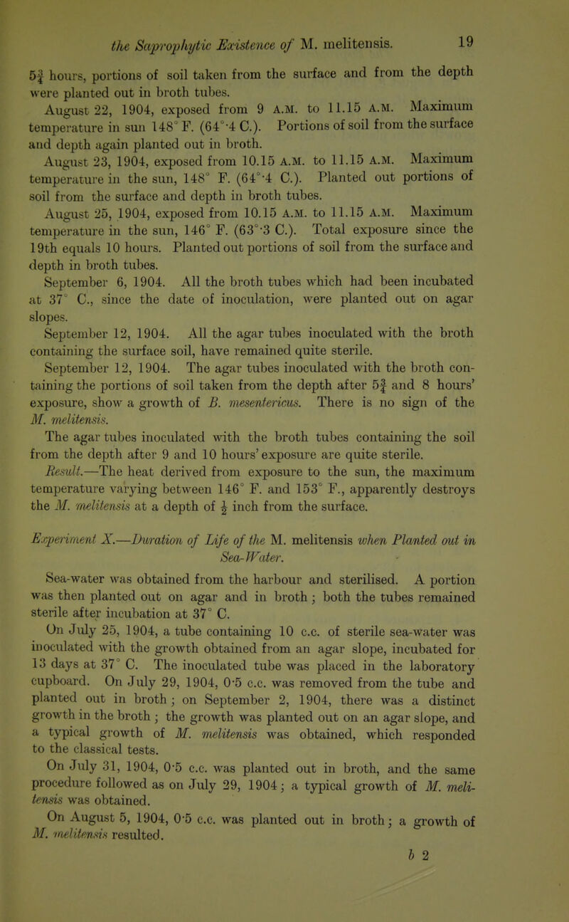 5^ hours, portions of soil taken from the surface and from the depth were planted out in broth tubes. August 22, 1904, exposed from 9 A.M. to 11.15 A.M. Maximum temperature in sun 148° F. (64°-4 C). Portions of soil from the surface and depth again planted out in broth. August 23, 1904, exposed from 10.15 a.m. to 11.15 A.M. Maximum temperature in the sun, 148° F. (64°-4 C). Planted out portions of soil from the surface and depth in broth tubes. August 25, 1904, exposed from 10.15 A.M. to 11.15 A.M. Maximum temperature in the sun, 146° F. (63°-3 C). Total exposure since the 19th equals 10 hours. Planted out portions of soil from the surface and depth in broth tubes. September 6, 1904. All the broth tubes which had been incubated at 37° C, since the date of inoculation, were planted out on agar slopes. September 12, 1904. All the agar tubes inoculated with the broth containing the surface soil, have remained quite sterile. September 12, 1904. The agar tubes inoculated with the broth con- taining the portions of soil taken from the depth after 5f and 8 hours' exposure, show a growth of B. mesentericus. There is no sign of the M. melitensis. The agar tubes inoculated with the broth tubes containing the soil from the depth after 9 and 10 hours'exposure are quite sterile. Result.—The heat derived from exposure to the sun, the maximum temperature varying between 146° F. and 153° F., apparently destroys the M. melitensis at a depth of ^ inch from the surface. Experiment X.—Duration of Life of the M. melitensis when Planted out in Sea-Water. Sea-water was obtained from the harbour and sterilised. A portion was then planted out on agar and in broth; both the tubes remained sterile after incubation at 37° C. On July 25, 1904, a tube containing 10 c.c. of sterile sea-water was inoculated with the growth obtained from an agar slope, incubated for 13 days at 37° C. The inoculated tube was placed in the laboratory cupboard. On July 29, 1904, 0-5 c.c. was removed from the tube and planted out in broth ; on September 2, 1904, there was a distinct growth in the broth ; the growth was planted out on an agar slope, and a typical growth of M. melitensis was obtained, which responded to the classical tests. On July 31, 1904, 0-5 c.c. was planted out in broth, and the same procedure followed as on July 29, 1904; a typical growth of M. meli- tensis was obtained. On August 5, 1904, 0 5 c.c. was planted out in broth; a growth of M. 'inelitmsis resulted. b 2