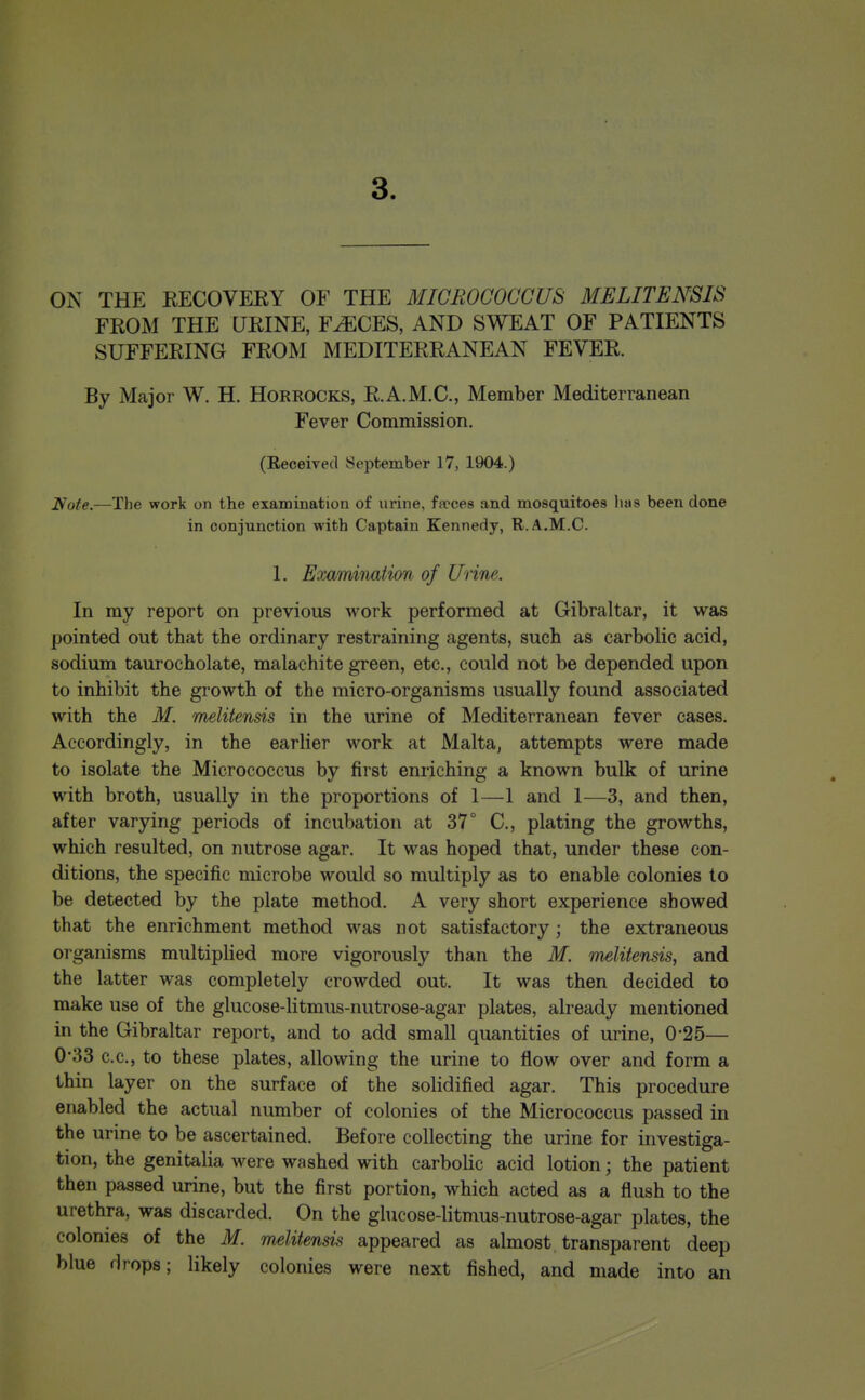 3. ON THE KECOVEEY OF THE MICROCOCCUS MELITENSIS FROM THE UKINE, F^CES, AND SWEAT OF PATIENTS SUFFERING FROM MEDITERRANEAN FEVER. By Major W. H. Horrocks, R.A.M.C., Member Mediterranean Fever Commission. (Eeceived September 17, 1904.) Note.—The work on the examination of urine, fsrces and mosquitoes has been done in conjunction with Captain Kennedy, R.A.M.C. 1. Examination of Unne. In my report on previous work performed at Gibraltar, it was pointed out that the ordinary restraining agents, such as carbolic acid, sodium taurocholate, malachite green, etc., could not be depended upon to inhibit the growth of the micro-organisms usually found associated with the M. melitensis in the urine of Mediterranean fever cases. Accordingly, in the earlier work at Malta, attempts were made to isolate the Micrococcus by first enriching a known bulk of urine with broth, usually in the proportions of 1—1 and 1—3, and then, after varying periods of incubation at 37° C, plating the growths, which resulted, on nutrose agar. It was hoped that, under these con- ditions, the specific microbe would so multiply as to enable colonies to be detected by the plate method. A very short experience showed that the enrichment method was not satisfactory; the extraneous organisms multiplied more vigorously than the M. melitensis, and the latter was completely crowded out. It was then decided to make use of the glucose-litmus-nutrose-agar plates, already mentioned in the Gibraltar report, and to add small quantities of urine, 0-25— 0'33 c.c, to these plates, allowing the urine to flow over and form a thin layer on the surface of the solidified agar. This procedure enabled the actual number of colonies of the Micrococcus passed in the urine to be ascertained. Before collecting the urine for investiga- tion, the genitalia were washed with carbohc acid lotion; the patient then passed urine, but the first portion, which acted as a flush to the urethra, was discarded. On the ghicose-litmus-nutrose-agar plates, the colonies of the M. melitensv^ appeared as almost transparent deep blue flrops; likely colonies were next fished, and made into an