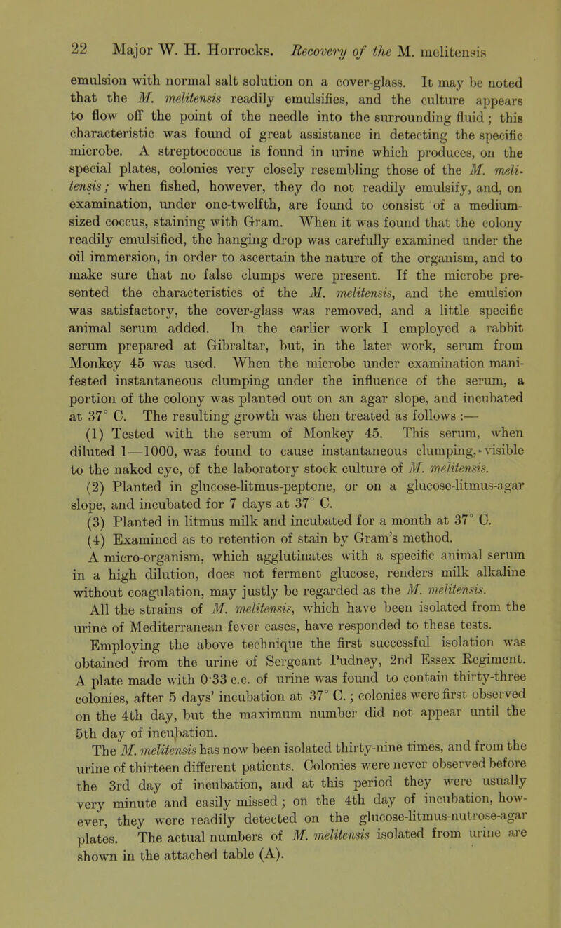 emulsion with normal salt solution on a cover-glass. It may be noted that the M. melitensis readily emulsifies, and the culture appears to flow off the point of the needle into the surrounding fluid; this characteristic was found of great assistance in detecting the specific microbe. A streptococcus is found in urine which produces, on the special plates, colonies very closely resembling those of the M. meli- tensis; when fished, however, they do not readily emulsify, and, on examination, under one-twelfth, are found to consist of a medium- sized coccus, staining with Gram. When it was found that the colony readily emulsified, the hanging drop was carefully examined under the oil immersion, in order to ascertain the nature of the organism, and to make sure that no false clumps were present. If the microbe pre- sented the characteristics of the M. melitensis, and the emulsion was satisfactory, the cover-glass was removed, and a little specific animal serum added. In the earlier work I employed a rabbit serum prepared at Gibraltar, but, in the later work, serum from Monkey 45 was used. When the microbe under examination mani- fested instantaneous clumping under the influence of the serum, a portion of the colony was planted out on an agar slope, and incubated at 37° C. The resulting growth was then treated as follows :— (1) Tested with the serum of Monkey 45. This serum, when diluted 1—1000, was found co cause instantaneous clumping, • visible to the naked eye, of the laboratory stock culture of M. melitensis. (2) Planted in glucose-Ktmus-peptone, or on a glucose-litmus-agar slope, and incubated for 7 days at 37° C. (3) Planted in litmus milk and incubated for a month at 37° 0. (4) Examined as to retention of stain by Gram's method. A micro-organism, which agglutinates with a specific animal serum in a high dilution, does not ferment glucose, renders milk alkaline without coagulation, may justly be regarded as the M. melitensis. All the strains of M. melitensis, which have been isolated from the urine of Mediterranean fever cases, have responded to these tests. Employing the above technique the first successful isolation was obtained from the urine of Sergeant Pudney, 2nd Essex Regiment. A plate made with 0-33 c.c. of urine was found to contain thirty-three colonies, after 5 days' incubation at 37° C.; colonies were first observed on the 4th day, but the maximum number did not appear until the 5th day of incubation. The M. melitensis has now been isolated thirty-nine times, and from the urine of thirteen different patients. Colonies were never observed before the 3rd day of incubation, and at this period they were usually very minute and easily missed; on the 4th day of incubation, how- ever, they were readily detected on the glucose-litmus-nutrose-agar plates. The actual numbers of M. melitensis isolated from urine are shown in the attached table (A).