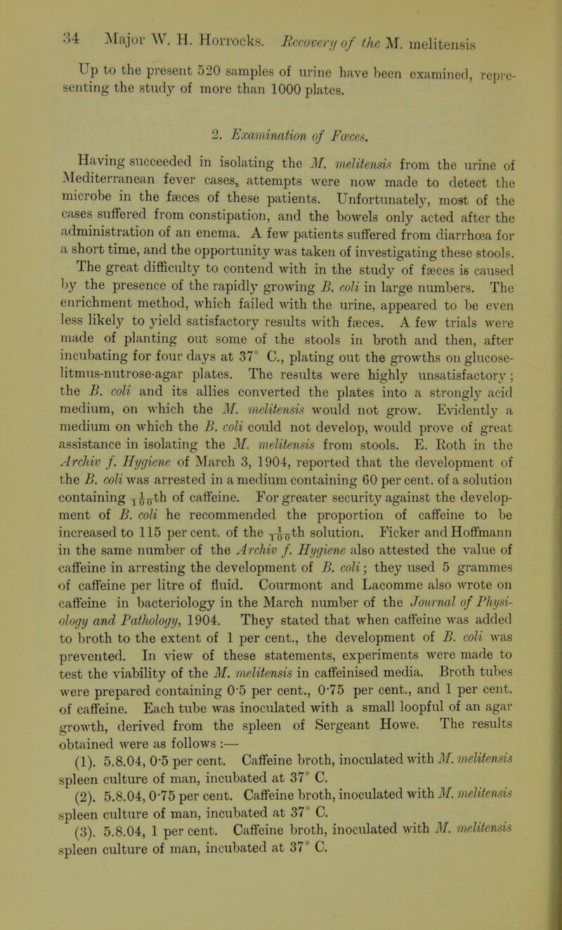 Up to the present 520 samples of urine have been examined, repi'c- senting the study of more than 1000 plates. 2. Examinaiion of Fceces. Having succeeded in isolating the M. melitensU from the urine of Mediterranean fever cases, attempts were now made to detect the microbe in the fjEces of these patients. Unfortunately, most of the cases suffered from constipation, and the bowels only acted after the administration of an enema. A few patients suffered from diarrhoea for a short time, and the opportunity was taken of investigating these stools. The great difficulty to contend with in the study of faeces is caused by the presence of the rapidly growing B. coli in large numbers. The enrichment method, which failed with the urine, appeared to be even less likely to yield satisfactory results with faeces. A few trials were made of planting out some of the stools in broth and then, after incubating for four days at 37° C, plating out the growths onglucose- litmus-nutrose-agar plates. The results were highly unsatisfactory; the B. coli and its allies converted the plates into a strongly acid medium, on which the M. melitensis would not grow. Evidently a medium on which the B. coli could not develop, would prove of great assistance in isolating the M. melitensis from stools. E. Eoth in the Archiv f. Hygiene of March 3, 1904, reported that the development of the B. coli was arrested in a medium containing 60 per cent, of a solution containing i^o^h of caffeine. For greater security against the develop- ment of B. coli he recommended the proportion of caffeine to be increased to 115 percent, of the j-^oth solution. Ficker and Hoffmann in the same number of the Archiv f. Hygiene also attested the value of caffeine in arresting the development of B. coli; they used 5 grammes of caffeine per litre of fluid. Courmont and Lacomme also \vrote on caffeine in bacteriology in the March number of the Journal of Physi- ology and Pathology, 1904. They stated that when caffeine was added to broth to the extent of 1 per cent., the development of B. coli was prevented. In view of these statements, experiments were made to test the viability of the M. melitensis in caffeinised media. Broth tubes were prepared containing 0*5 per cent., 0*75 per cent., and 1 per cent, of caifeine. Each tube was inoculated with a small loopful of an agar growth, derived from the spleen of Sergeant Howe. The results obtained were as follows :— (1) . 5.8.04, 0-5 per cent. Caffeine broth, inoculated with M. melitensis spleen culture of man, incubated at 37° C. (2) . 5.8.04, 0-75 per cent. Caffeine broth, inoculated with M. melitensis spleen culture of man, incubated at 37° C. (3) . 5.8.04, 1 per cent. Caffeine broth, inoculated with ilf. melitensis spleen culture of man, incubated at 37° C.