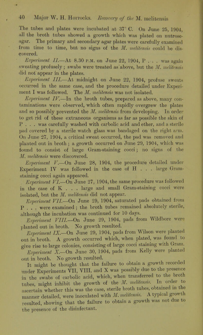 The tubes and plates were incubated at 37' C. On June 25, 1904, all the broth tubes showed a growth which was plated on nutrose- agar. The primary and secondary agar plates were carefully examined from time to time, but no signs of the M. iiielUenais could l)e dis- covered. Experivient 11.—At 8.30 P.M. on June 22, 1904, 1* . . . was again sweating profusely; swabs were treated as above, but the M. melitcnsu did not appear in the plates. Experiment III.—At midnight on June 22, 1904, profuse sweats occurred in the same case, and the procedure detailed under Experi- ment I was followed. The 31. melitensis was not isolated. Experiment IK—In the broth tubes, prepared as above, many con- taminations were observed, which often rapidly overgrew the plates and so possibly prevented the M. melitensis from developing. In order to get rid of these extraneous organisms as far as possible the skin of P . . . was carefully washed with carbolic acid and ether, and a sterile pad covered by a sterile Avatch glass was bandaged on the right arm. On June 27, 1904, a critical sweat occurred, the pad was removed and planted out in broth ; a growth occurred on June 29, 1904, which was found to consist of large Gram-staining cocci; no signs of the M. melitensis were discovered. Experiment V.—On June 28, 1904, the procedure detailed under Experiment IV was followed in the case of H . . . large Gram- staining cocci again appeared. Experiment VI.—On June 27, 1904, the same procedure was followed in the case of K . . . large and small Gram-staining cocci were isolated, but the M. melitensis did not appear. Experiment VII.—On June 29, 1904, saturated pads obtained from P . . . were examined; the broth tubes remained absolutely sterile, although the incubation was continued for 10 days. Experiment VIII.—On June 29, 1904, pads from Wildbore were planted out in broth. No growth resulted. Experiment IX.—On June 29, 1904, pads from Wilson were planted out in broth. A growth occurred which, when plated, was found to give rise to large colonies, consisting of large cocci staining with Gram. Experiment X—On June 30, 1904, pads from Kelly were planted out in broth. No groAvth resulted. It might be thought that the failure to obtain a growth recorded under Experiments VII, VIII, and X was possibly due to the presence in the swabs of carbolic acid, which, when transferred to the broth tubes, might inhibit the growth of the M. melitensis. In order to ascertain whether this was the case, sterile broth tubes, obtamed m the manner detailed, were inoculated with M. melitensis. A typical growth resulted, showing that the failure to obtain a growth was not due to the presence of the disinfectant.