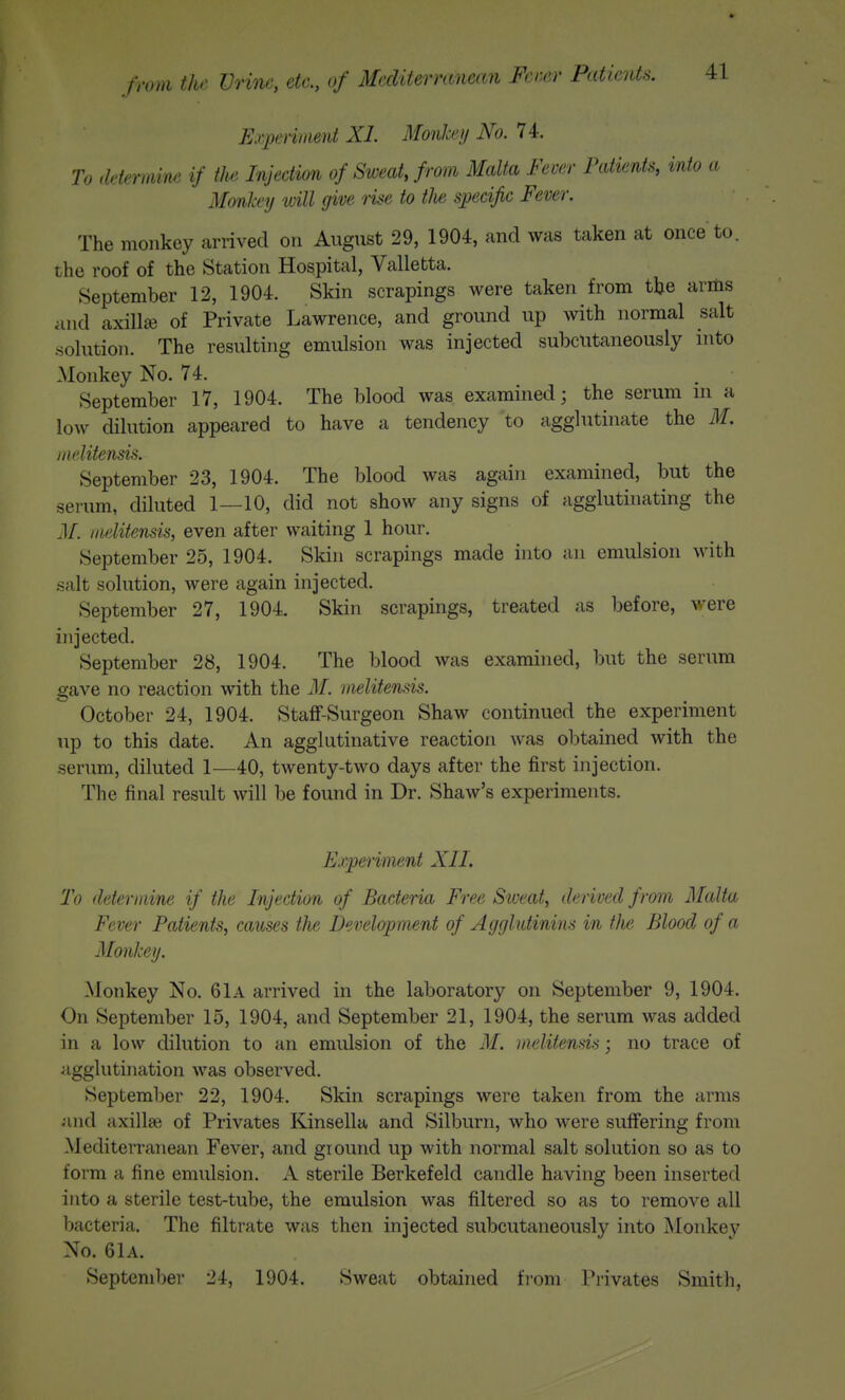 Ejyperiment XL Monkey No. 74. To ddmmne if tJte Injection of Sweat, from Malta Fever Patients, into a Monkey will give iise to tlw specific Fever. The monkey arrived on August 29, 1904, and was taken at once to. the roof of the Station Hospital, Valletta. September 12, 1904. Skin scrapings were taken from tlje arms and axillEB of Private Lawrence, and ground up with normal salt solution. The resulting emulsion was injected subcutaneously into Monkey No. 74. . September 17, 1904. The blood was examined; the serum ni a low dilution appeared to have a tendency to agglutinate the M, jiiditensis. September 23, 1904. The blood was again examined, but the serum, diluted 1—10, did not show any signs of agglutinating the J/, iiielitensis, even after waiting 1 hour. September 25, 1904. Skin scrapings made into an emulsion with salt solution, were again injected. September 27, 1904. Skin scrapings, treated as before, v/ere injected. September 28, 1904. The blood was examined, but the serum gave no reaction with the M. iiielitensis. October 24, 1904. Staff-Surgeon Shaw continued the experiment up to this date. An agglutinative reaction was ol^tained with the serum, diluted 1—40, twenty-two days after the first injection. The final result will be found in Dr. Shaw's experiments. Experiment XII. To deter mine if the Injection of Bacteria Free Siveat, derived from Malta Fever Patients, causes the Development of Agglutinins in the Blood of a Monkey. Monkey No. 61A arrived in the laboratory on September 9, 1904. On September 15, 1904, and September 21, 1904, the serum was added in a low dilution to an emulsion of the M. iiielitensis; no trace of agglutination was observed. September 22, 1904. Skin scrapings were taken from the arms and axillae of Privates Kinsella and Silburn, who were suffering from Mediterranean Fever, and ground up with normal salt solution so as to form a fine emulsion. A sterile Berkefeld candle having been inserted into a sterile test-tube, the emulsion was filtered so as to remove all bacteria. The filtrate was then injected subcutaneously into Monkey No. 6lA. September 24, 1904. Sweat obtained from Privates Smith,