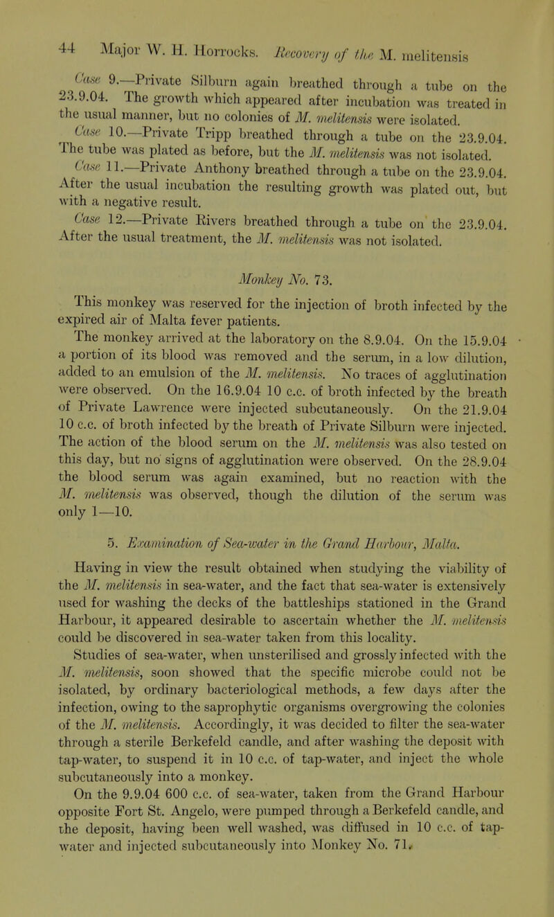 Cam 9.—Private Silburn again ])reuthed thi-ough a tube on the 23.9.04. The growth which appeared after incubation was treated in the usual manner, but no colonies of M. melitensis were isolated. Case 10.—Private Tripp breathed through a tube on the 23.9.04. The tube was plated as before, but the M. meliiensis was not isolated. Case 11—Private Anthony breathed through a tube on the 23.9.04. After the usual incubation the resulting growth was plated out, but with a negative result. Case 12.—Private Rivers breathed through a tube on' the 23.9.04. After the usual treatment, the 31. melitensis was not isolated. Monkey No. 73. This monkey was reserved for the injection of broth infected by the expired air of Malta fever patients. The monkey arrived at the laboratory on the 8.9.04. On the 15.9.04 • a portion of its blood was removed and the serum, in a low dilution, added to an emulsion of the M. melitensis. No traces of agglutination were observed. On the 16.9.04 10 c.c. of broth infected by the breath of Private Lawrence were injected subcutaneously. On the 21.9.04 10 c.c. of broth infected by the breath of Private Silburn were injected. The action of the blood serum on the M. melitensis was also tested on this day, but no' signs of agglutination were observed. On the 28.9.04 the blood serum was again examined, but no reaction with the M. melitensis was observed, though the dilution of the serum was only 1—10. 5. Examination of Sea-water in the Graiul Harbour, Malta. Having in view the result obtained when studying the viability of the M. melitensis in sea-water, and the fact that sea-water is extensively used for washing the decks of the battleships stationed in the Grand Harbour, it appeared desirable to ascertain whether the M. melitensis could be discovered in sea-water taken from this locality. Studies of sea-water, when unsterilised and grossly infected with the M. melitensis, soon showed that the specific microbe could not be isolated, by ordinary bacteriological methods, a few days after the infection, owing to the saprophytic organisms overgrowing the colonies of the M. meliiensis. Accordingly, it was decided to filter the sea-water through a sterile Berkefelcl candle, and after washing the deposit with tap-water, to suspend it in 10 c.c. of tap-water, and inject the whole subcutaneously into a monkey. On the 9.9.04 600 c.c. of sea-water, taken from the Grand Harbour opposite Fort St. Angelo, were pumped through a Berkefeld candle, and ihe deposit, having been well washed, was diifused in 10 c.c. of tap- water and injected subcutaneously into Monkey No. 71#