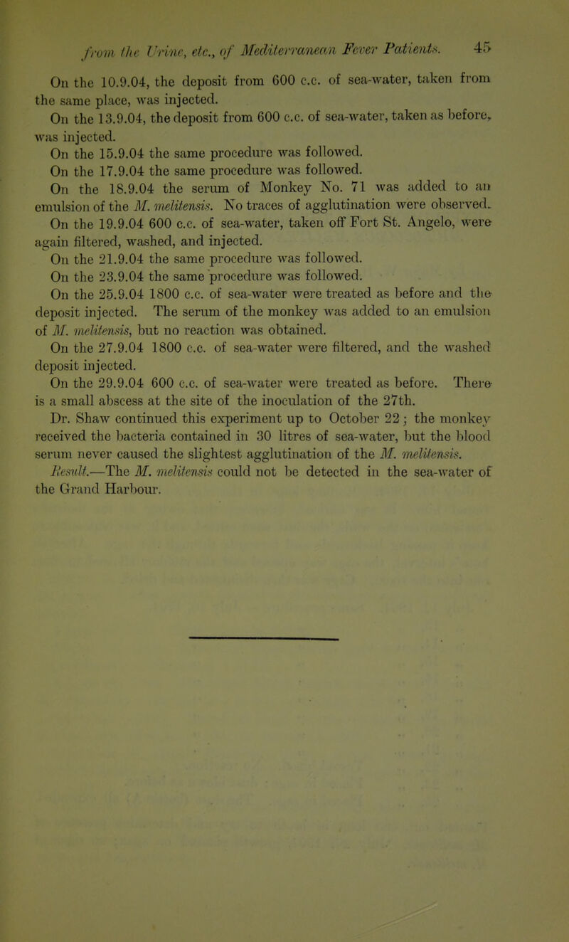 On the 10.9.04, the deposit from 600 c.c. of sea-water, taken from the same place, was injected. On the 13.9.04, the deposit from 600 c.c. of sea-water, taken as before, was injected. On the 15.9.04 the same procedure was followed. On the 17.9.04 the same procedure was followed. On the 18.9.04 the serum of Monkey No. 71 was added to an emulsion of the M, melitensix. No traces of agglutination were observed. On the 19.9.04 600 c.c. of sea-water, taken off Fort St. Angelo, were again filtered, washed, and injected. On the 21.9.04 the same procedure was followed. On the 23.9.04 the same procedure was followed. On the 25.9.04 1800 c.c. of sea-water were treated as before and tli& deposit injected. The serum of the monkey was added to an emulsion of M. melitensis, but no reaction was obtained. On the 27.9.04 1800 c.c. of sea-water were filtered, and the washed deposit injected. On the 29.9.04 600 c.c. of sea-water were treated as before. There- is a small abscess at the site of the inoculation of the 27th. Dr. Shaw continued this experiment up to October 22; the monkey received the bacteria contained in 30 litres of sea-water, ])ut the blood serum never caused the slightest agglutination of the M. melitensis. llemlt.—The M. melitensis could not be detected in the sea-water of the Grand Harbour.