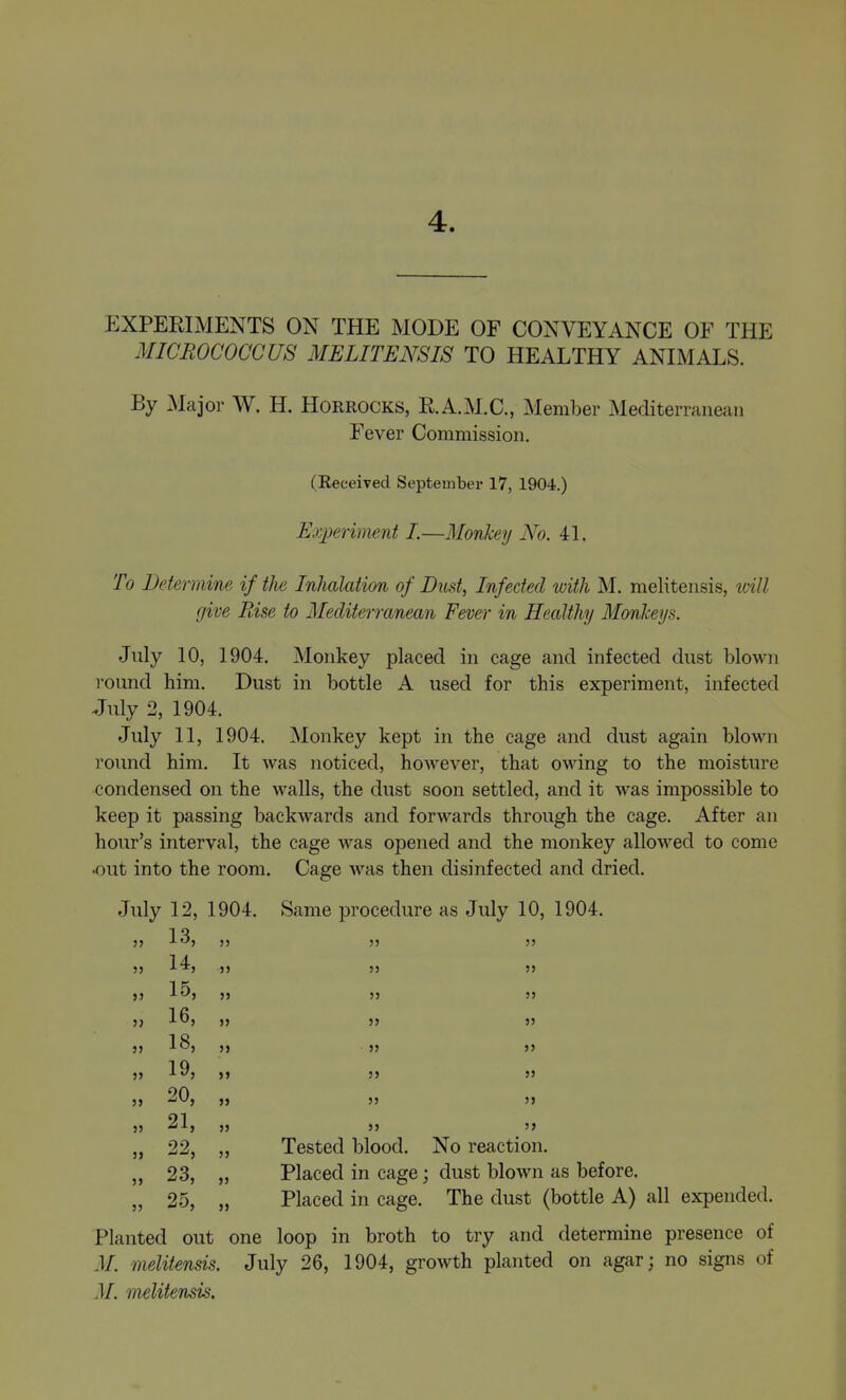 4. p:xperiments on the mode of conveyance of the micrococcus melitensis to healthy animals. By Major W. H. Horrocks, R.A.M.C, Member Mediterranean Fever Commission. (Received September 17, 1904.) Exioeriment I.—Monkey No. 4L To Determine if the Inhalation of Dust, Infected with M. melitensis, ivill give Rise to Mediterranean Fever in Healthy Monkeys. July 10, 1904. Monkey placed in cage and infected dust blown round him. Dust in bottle A used for this experiment, infected July 2, 1904. July 11, 1904. ^lonkey kept in the cage and dust again blown round him. It was noticed, however, that owing to the moisture condensed on the walls, the dust soon settled, and it was impossible to keep it passing backwards and forwards through the cage. After an hour's interval, the cage was opened and the monkey allowed to come •out into the room. Cage was then disinfected and dried. July 12, 1904. Same procedure as July 10, 1904. »5 !5 5J 5> 5> 13 14 15 16 18 19 20 21 22 23 25 5> JJ 5J J5 5J JJ JJ >J JJ J> JJ JJ JJ JJ JJ JJ J> 5> JJ JJ Tested blood. No reaction. Placed in cage; dust blown as before. Placed in cage. The dust (bottle A) all expended. Planted out one loop in broth to try and determine presence of M. melitensis. July 26, 1904, growth planted on agar; no signs of M. melitensis.